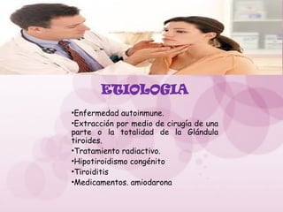 ETIOLOGIA
•Enfermedad autoinmune.
•Extracción por medio de cirugía de una
parte o la totalidad de la Glándula
tiroides.
•Tratamiento radiactivo.
•Hipotiroidismo congénito
•Tiroiditis
•Medicamentos. amiodarona
 