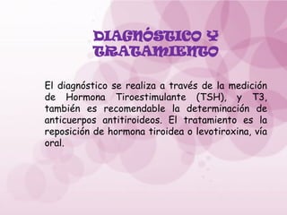DIAGNÓSTICO Y
TRATAMIENTO
El diagnóstico se realiza a través de la medición
de Hormona Tiroestimulante (TSH), y T3,
también es recomendable la determinación de
anticuerpos antitiroideos. El tratamiento es la
reposición de hormona tiroidea o levotiroxina, vía
oral.
 