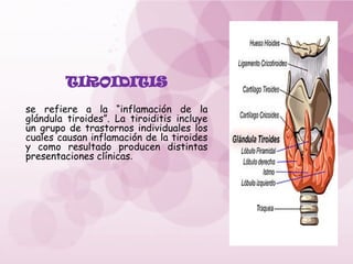 TIROIDITIS
se refiere a la “inflamación de la
glándula tiroides”. La tiroiditis incluye
un grupo de trastornos individuales los
cuales causan inflamación de la tiroides
y como resultado producen distintas
presentaciones clínicas.
 