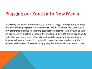 Plugging our Youth into New Media Workshop will explore the conceptual underpinnings, findings and successes of a new media programs for Latino youth. We’ll talk about the success of a few programs, how we’re teaming together to empower latino youth to take an active role in creating a voice in the media and giving them an opportunity to be the next generation of media leaders. takeaways will include tips on how to follow our blueprint to give latino youth a chance to become the movers and shakers of tomorrow by giving them a voice in the media today. 