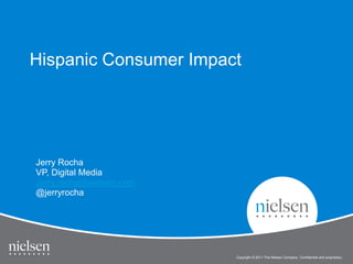Hispanic Consumer Impact




Jerry Rocha
VP, Digital Media
Jerry.rocha@nielsen.com
@jerryrocha




                          Copyright © 2011 The Nielsen Company. Confidential and proprietary.
 