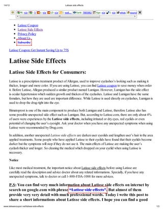 1/4/12                                                         Latisse side effects


                PR: n/a       I: 5     L: n/a   LD: n/a   I:    ait...    Rank: 7885882   Age: n/a   I: n/a   hois   source   Rank: n/a




              Latisse Coupon
              Latisse Side Effects
              Privacy Policy
              About Us
              Subscribe

     Latisse Coupon: Get Instant Saving Up to 75$


     Latisse Side Effects
     Latisse Side Effects for Consumers:
     Latisse is a prescription treatment product of Allergan, used to improve eyelashes s looking such as making it
     thicker, longer and more color. If you are using Latisse, you can find Latisse coupon to save money when order
     it. Before Latisse, Allegan produced a similar product named Lumigan. However, Lumigan has the side effect
     is ocular hypertension which sudden growth and thicken of the eyelashes. Latisse and Lumigan have the same
     fomulars, but how they are used are important difference. While Latisse is used directly on eyelashes, Lumigan is
     used to drop the drug right into the eye.

     Bimatoprost is one of the main component to produce both Lumigan and Latisse, therefore Latisse also has
     some possible unexpected side effect such as Lumigan. But, according to Latisse.com, there are only about 4%
     of users were experiences by the Latisse side effects, including irritated or dry eyes, red eyelids or even
     potential of changing the user s eyesight. Ask your doctor when you have any unexpected symptoms when using
     Latisse were recommended by Drug.com.

     In addition, another unexpected La i e ide effec are darken user eyeslids and lengthen user s hair in the area
     applied treatments. Some people who have applied Latisse to their eyelids have found that their eyelids become
     darker but the symptoms will stop if they do not use it. The main effects of Latisse are making the user s
     eyelash thicker and longer. So cleaning the medical which dropped on your eyelid when using Latisse is
     necessary.

     Notice

     Like most medical treatment, the important notice about Latisse side effects before using Latisse are
     carefully read the description and advice doctor about any related informations. Specially, if you have any
     unexpected symptoms, talk to doctor or call 1-800-FDA-1088 for more advices.

     P.S: You can find very much information about Latisse side effects on internet by
     search on google.com with phrase Latisse side effects . But almost of them
     provide very very detail with much professional words. Today i write this post to
     share a short informations about Latisse side effects. I hope you can find a good
    .latissecoupon.net/latisse-side-effects                                                                                               1/3
 