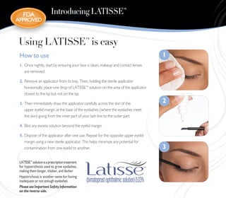 FDA                   Introducing LATISSE™
ApproveD



 Using LATISSE™ is easy
 How to use                                                                           1
 1. Once nightly, start by ensuring your face is clean, makeup and contact lenses
    are removed.

 2. Remove an applicator from its tray. Then, holding the sterile applicator
    horizontally, place one drop of LATISSE™ solution on the area of the applicator
    closest to the tip but not on the tip.

 3. Then immediately draw the applicator carefully across the skin of the             2
    upper eyelid margin at the base of the eyelashes (where the eyelashes meet
    the skin) going from the inner part of your lash line to the outer part.

 4. Blot any excess solution beyond the eyelid margin.

 5. Dispose of the applicator after one use. Repeat for the opposite upper eyelid
    margin using a new sterile applicator. This helps minimize any potential for
    contamination from one eyelid to another.                                         3

 LATISSE™ solution is a prescription treatment
 for hypotrichosis used to grow eyelashes,
 making them longer, thicker, and darker.
 Hypotrichosis is another name for having
 inadequate or not enough eyelashes.
 Please see Important Safety Information
 on the reverse side.
 