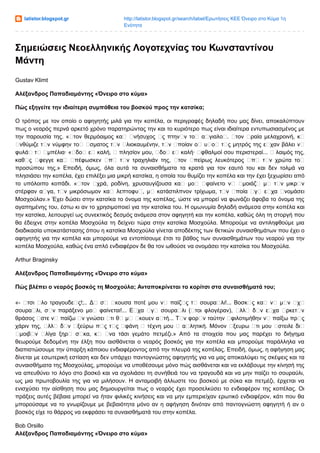 latistor.blogspot.gr http://latistor.blogspot.gr/search/label/Ερωτήσεις ΚΕΕ Όνειρο στο Κύμα 1η
Ενότητα
Σημειώσεις Νεοελληνικής Λογοτεχνίας του Κωνσταντίνου
Μάντη
Gustav Klimt
Αλέξανδρος Παπαδιαμάντης «Όνειρο στο κύμα»
Πώς εξηγείτε την ιδιαίτερη συμπάθεια του βοσκού προς την κατσίκα;
Ο τρόπος με τον οποίο ο αφηγητής μιλά για την κοπέλα, οι περιγραφές δηλαδή που μας δίνει, αποκαλύπτουν
πως ο νεαρός περνά αρκετό χρόνο παρατηρώντας την και το κυριότερο πως είναι ιδιαίτερα εντυπωσιασμένος με
την παρουσία της. « τον θερμόαιμος κα νήσυχος ς πτην ν το α γιαλο . τον ραία μελαχροινή, κ
νθύμιζε τ ν νύμφην το σματος τ ν λιοκαυμένην, τ ν ποίαν ο υ ο τ ς μητρός της ε χαν βάλει ν
φυλά τ μπέλια· « δο ε καλή, πλησίον μου, δο ε καλή· φθαλμοί σου περιστεραί... λαιμός της,
καθ ς φεγγε κα πέφωσκεν π τ ν τραχηλιάν της, τον πείρως λευκότερος π τ ν χρώτα το
προσώπου της.» Επειδή, όμως, όλα αυτά τα συναισθήματα τα κρατά για τον εαυτό του και δεν τολμά να
πλησιάσει την κοπέλα, έχει επιλέξει μια μικρή κατσίκα, η οποία του θυμίζει την κοπέλα και την έχει ξεχωρίσει από
το υπόλοιπο κοπάδι. « τον χρά, ροδίνη, χρυσαυγίζουσα κα μο φαίνετο ν μοιάζ μ τ ν μικρ ν
στέρφαν α γα, τ ν μικρόσωμον κα λεπτοφυ , μ κατάστιλπνον τρίχωμα, τ ν ποία γ ε χα νομάσει
Μοσχούλαν.» Έχει δώσει στην κατσίκα το όνομα της κοπέλας, ώστε να μπορεί να φωνάζει άφοβα το όνομα της
αγαπημένης του, έστω κι αν το χρησιμοποιεί για την κατσίκα του. Η ομωνυμία δηλαδή ανάμεσα στην κοπέλα και
την κατσίκα, λειτουργεί ως συνεκτικός δεσμός ανάμεσα στον αφηγητή και την κοπέλα, καθώς όλη τη στοργή που
θα έδειχνε στην κοπέλα Μοσχούλα τη δείχνει τώρα στην κατσίκα Μοσχούλα. Μπορούμε να αντιληφθούμε μια
διαδικασία υποκατάστασης όπου η κατσίκα Μοσχούλα γίνεται αποδέκτης των θετικών συναισθημάτων που έχει ο
αφηγητής για την κοπέλα και μπορούμε να εντοπίσουμε έτσι το βάθος των συναισθημάτων του νεαρού για την
κοπέλα Μοσχούλα, καθώς ένα απλό ενδιαφέρον δε θα τον ωθούσε να ονομάσει την κατσίκα του Μοσχούλα.
Arthur Braginsky
Αλέξανδρος Παπαδιαμάντης «Όνειρο στο κύμα»
Πώς βλέπει ο νεαρός βοσκός τη Μοσχούλα; Ανταποκρίνεται το κορίτσι στα συναισθήματά του;
«- τσι λο τραγουδε ς!;.. Δ σ κουσα ποτέ μου ν παίζ ς τ σουρα λι!... Βοσκ ς κα ν μ ν χ
σουρα λι, σ ν παράξενο μο φαίνεται!... Ε χα γ σουρα λι ( τοι φλογέραν), λλ δ ν ε χα ρκετ ν
θράσος στε ν παίζω ν γνώσει τι θ μ κουεν α τή... Τ ν φορ ν ταύτην φιλοτιμήθην ν παίξω πρ ς
χάριν της, λλ δ ν ξεύρω π ς τ ς φάνη τέχνη μου α λητική. Μόνον ξευρω τι μου στειλε δι
μοιβ ν λίγα ξηρ σ κα, κ να τάσι γεμάτο πετμέζι.» Από τα στοιχεία που μας παρέχει το διήγημα
θεωρούμε δεδομένη την έλξη που αισθάνεται ο νεαρός βοσκός για την κοπέλα και μπορούμε παράλληλα να
διαπιστώσουμε την ύπαρξη κάποιου ενδιαφέροντος από την πλευρά της κοπέλας. Επειδή, όμως, η αφήγηση μας
δίνεται με εσωτερική εστίαση και δεν υπάρχει παντογνώστης αφηγητής για να μας αποκαλύψει τις σκέψεις και τα
συναισθήματα της Μοσχούλας, μπορούμε να υποθέσουμε μόνο πώς αισθάνεται και να εκλάβουμε την κίνησή της
να απευθύνει το λόγο στο βοσκό και να σχολιάσει τη συνήθειά του να τραγουδά και να μην παίζει το σουραύλι,
ως μια πρωτοβουλία της για να μιλήσουν. Η ανταμοιβή άλλωστε του βοσκού με σύκα και πετμέζι, έρχεται να
ενισχύσει την αίσθηση που μας δημιουργείται πως ο νεαρός έχει προσελκύσει το ενδιαφέρον της κοπέλας. Οι
πράξεις αυτές βέβαια μπορεί να ήταν φιλικές κινήσεις και να μην εμπεριείχαν ερωτικό ενδιαφέρον, κάτι που θα
μπορούσαμε να το γνωρίζουμε με βεβαιότητα μόνο αν η αφήγηση δινόταν από παντογνώστη αφηγητή ή αν ο
βοσκός είχε το θάρρος να εκφράσει τα συναισθήματά του στην κοπέλα.
Bob Orsillo
Αλέξανδρος Παπαδιαμάντης «Όνειρο στο κύμα»
 