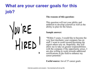 Interview questions and answers – free download/ pdf and ppt file
What are your career goals for this
job?
The reasons of this question:
This question will test your ability and
ambition to develop yourself as well as the
ability to plan for the future.
Sample answer:
“Within 5 years, I would like to become the
very best mechanic your company has on
staff. I want to work toward becoming the
expert others rely on. Hopefully, this will
allow me to take on greater responsibilities
with the company if the opportunity arises. I
am also willing to work towards additional
certifications in the field to enhance my
career potential.”
Useful source: list of 37 career goals
 
