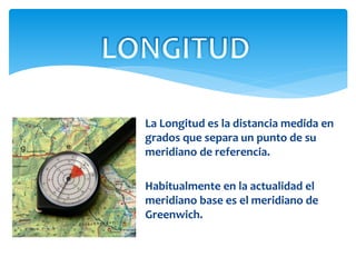 La Longitud es la distancia medida en
grados que separa un punto de su
meridiano de referencia.
Habitualmente en la actualidad el
meridiano base es el meridiano de
Greenwich.
 