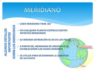  CADA MERIDIANO TIENE 180º
 EN CUALQUIER PLANETA ESFÉRICO EXISTEN
INFINITOS MERIDIANOS
 SU MÁXIMA SEPARACIÓN SE DA EN LOS POLOS
 A PARTIR DEL MERIDIANO DE GREENWICH SE
ESTABLECIERON LOS HUSOS HORARIOS
 SE UTILIZA PARA DETERMINAR LA LONGITUD
DE UN PUNTO
 
