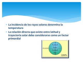  La incidencia de los rayos solares determina la
temperatura
 La relación directa que existe entre latitud y
trayectoria solar debe considerarse como un factor
primordial
 