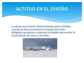  La altura es un factor determinante para el diseño;
cuando la altura aumenta la arquitectura esta
obligada a proponer cubiertas inclinadas para evitar la
acumulación de nieve y de hielo .
 