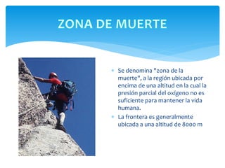 Se denomina "zona de la
muerte", a la región ubicada por
encima de una altitud en la cual la
presión parcial del oxígeno no es
suficiente para mantener la vida
humana.
 La frontera es generalmente
ubicada a una altitud de 8000 m
 