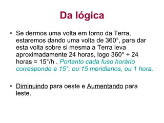Da lógica Se dermos uma volta em torno da Terra, estaremos dando uma volta de 360°, para dar esta volta sobre si mesma a Terra leva aproximadamente 24 horas, logo 360° ÷ 24 horas = 15°/h .  Portanto cada fuso horário corresponde a 15°, ou 15 meridianos, ou 1 hora . Diminuindo  para oeste e  Aumentando  para leste.  