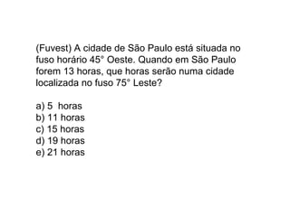 (Fuvest) A cidade de São Paulo está situada no fuso horário 45° Oeste. Quando em São Paulo forem 13 horas, que horas serão numa cidade localizada no fuso 75° Leste? a) 5  horas b) 11 horas c) 15 horas d) 19 horas e) 21 horas 