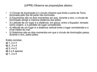 (UFPE) Observe as proposições abaixo: 1) Círculo de iluminação é o círculo máximo que limita a parte da Terra iluminada pelo Sol da parte não iluminada. 2) Equinócios são os dois momentos em que, durante o ano, o círculo de iluminação atinge a máxima distância dos pólos.  3) Latitude de um lugar é a distância, em graus, entre o Equador, tomado como origem, e o paralelo do lugar considerado. 4) Altitude de um lugar é a distância vertical entre o lugar considerado e o nível médio do mar.  5) Solstícios são os dois momentos em que o círculo de iluminação passa, durante o ano, pelos pólos. Estão corretas: a)  1, 2 e 3 b)  2, 3 e 4 c)  3, 4 e 5 d)  2 e 5 apenas e)  1, 3 e 4 