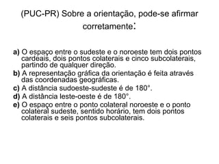(PUC-PR) Sobre a orientação, pode-se afirmar corretamente : a)  O espaço entre o sudeste e o noroeste tem dois pontos cardeais, dois pontos colaterais e cinco subcolaterais, partindo de qualquer direção.  b)  A representação gráfica da orientação é feita através das coordenadas geográficas.  c)  A distância sudoeste-sudeste é de 180°.  d)  A distância leste-oeste é de 180°.  e)  O espaço entre o ponto colateral noroeste e o ponto colateral sudeste, sentido horário, tem dois pontos colaterais e seis pontos subcolaterais.  