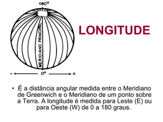   LONGITUDE   É a distância angular medida entre o Meridiano de Greenwich e o Meridiano de um ponto sobre a Terra. A longitude é medida para Leste (E) ou para Oeste (W) de 0 a 180 graus.  