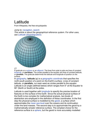 Latitude
From Wikipedia, the free encyclopedia

Jump to: navigation, search
This article is about the geographical reference system. For other uses,
see Latitude (disambiguation).




A graticule on a sphere or an ellipsoid. The lines from pole to pole are lines of constant
longitude, or meridians. The circles parallel to the equator are lines of constant latitude,
or parallels. The graticule determines the latitude and longitude of position on the
surface.
In geography, latitude (φ) is a geographic coordinate that specifies the
north-south position of a point on the Earth's surface. Lines of constant
latitude, or parallels, run east–west as circles parallel to the equator.
Latitude is an angle (defined below) which ranges from 0° at the Equator to
90° (North or South) at the poles.
Latitude is used together with longitude to specify the precise location of
features on the surface of the Earth. Since the actual physical surface of
the Earth is too complex for mathematical analysis, two levels of
abstraction are employed in the definition of these coordinates. In the first
step the physical surface is modelled by the geoid, a surface which
approximates the mean sea level over the oceans and its continuation
under the land masses. The second step is to approximate the geoid by a
mathematically simpler reference surface. The simplest choice for the
reference surface is a sphere, but the geoid is more accurately modelled
 