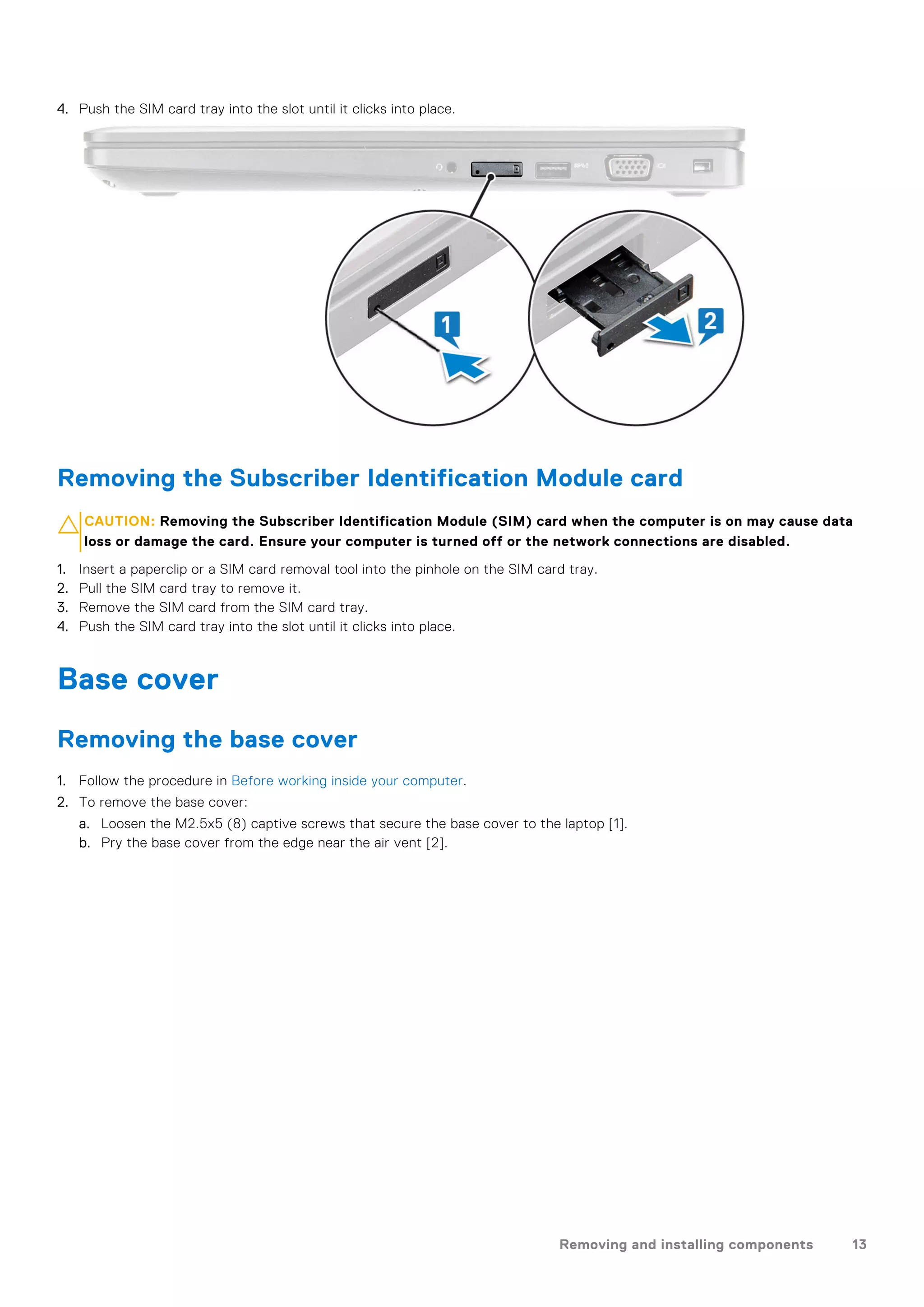 4. Push the SIM card tray into the slot until it clicks into place.
Removing the Subscriber Identification Module card
CAUTION: Removing the Subscriber Identification Module (SIM) card when the computer is on may cause data
loss or damage the card. Ensure your computer is turned off or the network connections are disabled.
1. Insert a paperclip or a SIM card removal tool into the pinhole on the SIM card tray.
2. Pull the SIM card tray to remove it.
3. Remove the SIM card from the SIM card tray.
4. Push the SIM card tray into the slot until it clicks into place.
Base cover
Removing the base cover
1. Follow the procedure in Before working inside your computer.
2. To remove the base cover:
a. Loosen the M2.5x5 (8) captive screws that secure the base cover to the laptop [1].
b. Pry the base cover from the edge near the air vent [2].
Removing and installing components 13
 