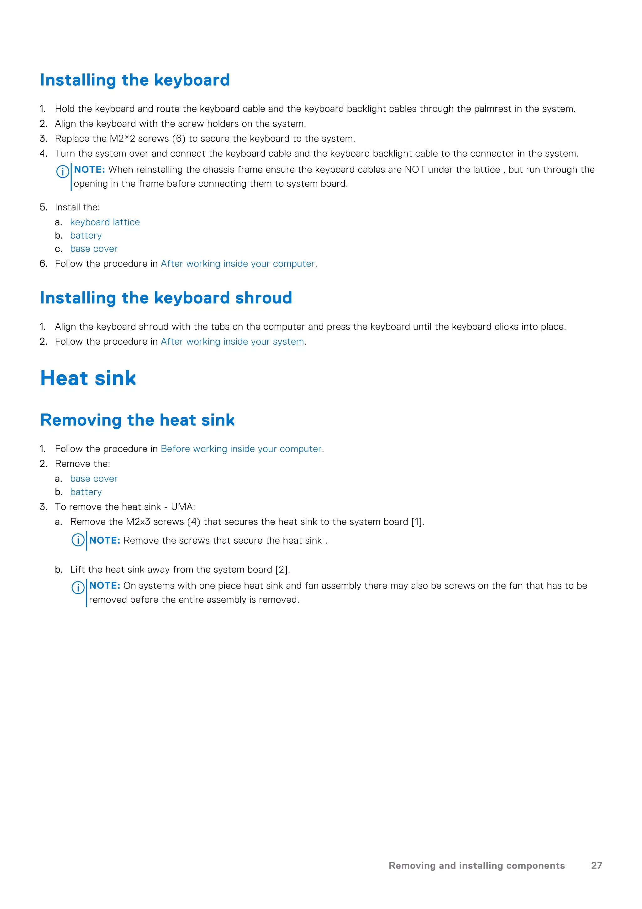Installing the keyboard
1. Hold the keyboard and route the keyboard cable and the keyboard backlight cables through the palmrest in the system.
2. Align the keyboard with the screw holders on the system.
3. Replace the M2*2 screws (6) to secure the keyboard to the system.
4. Turn the system over and connect the keyboard cable and the keyboard backlight cable to the connector in the system.
NOTE: When reinstalling the chassis frame ensure the keyboard cables are NOT under the lattice , but run through the
opening in the frame before connecting them to system board.
5. Install the:
a. keyboard lattice
b. battery
c. base cover
6. Follow the procedure in After working inside your computer.
Installing the keyboard shroud
1. Align the keyboard shroud with the tabs on the computer and press the keyboard until the keyboard clicks into place.
2. Follow the procedure in After working inside your system.
Heat sink
Removing the heat sink
1. Follow the procedure in Before working inside your computer.
2. Remove the:
a. base cover
b. battery
3. To remove the heat sink - UMA:
a. Remove the M2x3 screws (4) that secures the heat sink to the system board [1].
NOTE: Remove the screws that secure the heat sink .
b. Lift the heat sink away from the system board [2].
NOTE: On systems with one piece heat sink and fan assembly there may also be screws on the fan that has to be
removed before the entire assembly is removed.
Removing and installing components 27
 