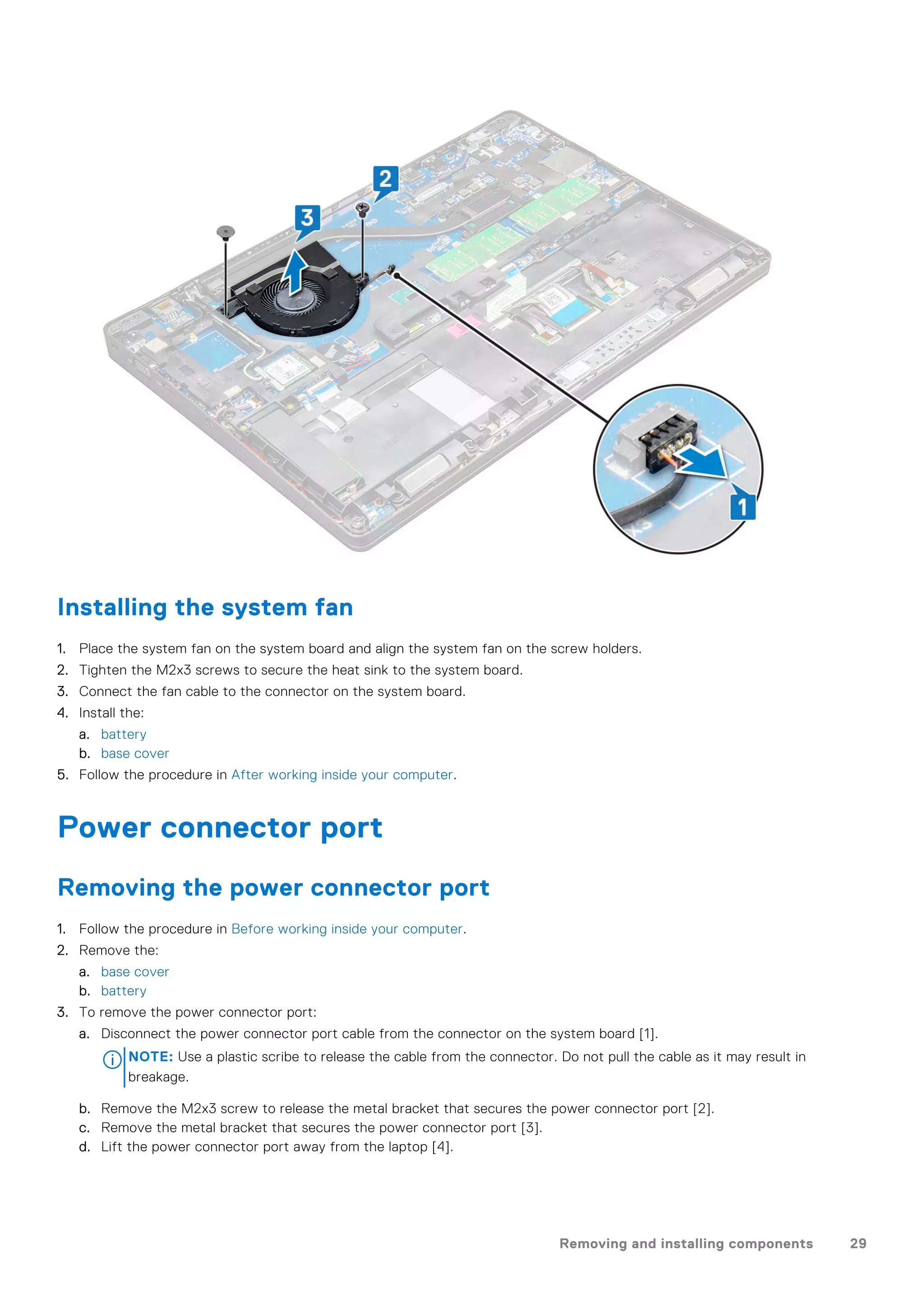 Installing the system fan
1. Place the system fan on the system board and align the system fan on the screw holders.
2. Tighten the M2x3 screws to secure the heat sink to the system board.
3. Connect the fan cable to the connector on the system board.
4. Install the:
a. battery
b. base cover
5. Follow the procedure in After working inside your computer.
Power connector port
Removing the power connector port
1. Follow the procedure in Before working inside your computer.
2. Remove the:
a. base cover
b. battery
3. To remove the power connector port:
a. Disconnect the power connector port cable from the connector on the system board [1].
NOTE: Use a plastic scribe to release the cable from the connector. Do not pull the cable as it may result in
breakage.
b. Remove the M2x3 screw to release the metal bracket that secures the power connector port [2].
c. Remove the metal bracket that secures the power connector port [3].
d. Lift the power connector port away from the laptop [4].
Removing and installing components 29
 