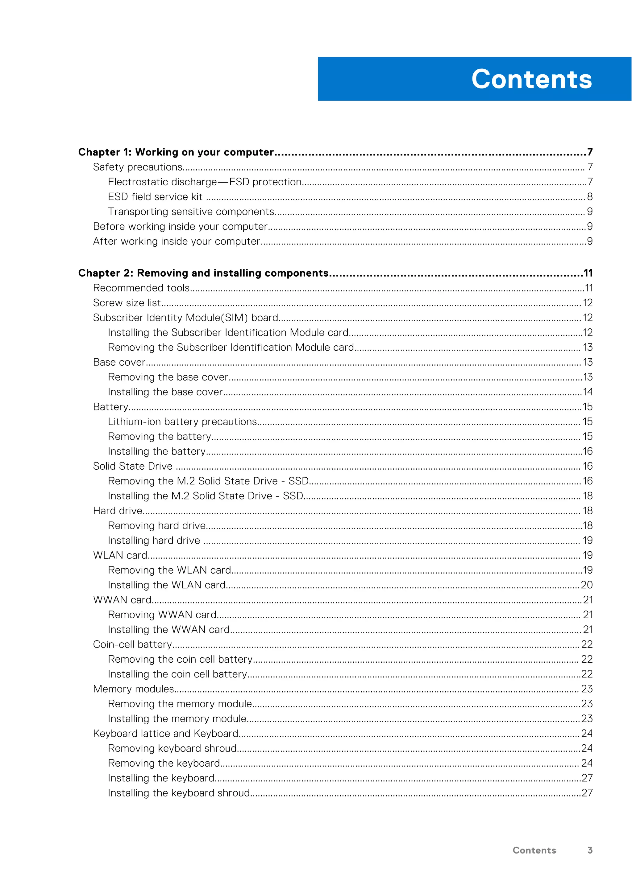 Chapter 1: Working on your computer............................................................................................7
Safety precautions.............................................................................................................................................................. 7
Electrostatic discharge—ESD protection................................................................................................................7
ESD field service kit .....................................................................................................................................................8
Transporting sensitive components.......................................................................................................................... 9
Before working inside your computer.............................................................................................................................9
After working inside your computer................................................................................................................................9
Chapter 2: Removing and installing components...........................................................................11
Recommended tools...........................................................................................................................................................11
Screw size list..................................................................................................................................................................... 12
Subscriber Identity Module(SIM) board....................................................................................................................... 12
Installing the Subscriber Identification Module card............................................................................................12
Removing the Subscriber Identification Module card......................................................................................... 13
Base cover........................................................................................................................................................................... 13
Removing the base cover...........................................................................................................................................13
Installing the base cover.............................................................................................................................................14
Battery..................................................................................................................................................................................15
Lithium-ion battery precautions............................................................................................................................... 15
Removing the battery................................................................................................................................................. 15
Installing the battery....................................................................................................................................................16
Solid State Drive ............................................................................................................................................................... 16
Removing the M.2 Solid State Drive - SSD...........................................................................................................16
Installing the M.2 Solid State Drive - SSD............................................................................................................. 18
Hard drive............................................................................................................................................................................ 18
Removing hard drive....................................................................................................................................................18
Installing hard drive .................................................................................................................................................... 19
WLAN card.......................................................................................................................................................................... 19
Removing the WLAN card..........................................................................................................................................19
Installing the WLAN card...........................................................................................................................................20
WWAN card.........................................................................................................................................................................21
Removing WWAN card............................................................................................................................................... 21
Installing the WWAN card.......................................................................................................................................... 21
Coin-cell battery................................................................................................................................................................22
Removing the coin cell battery................................................................................................................................ 22
Installing the coin cell battery...................................................................................................................................22
Memory modules............................................................................................................................................................... 23
Removing the memory module.................................................................................................................................23
Installing the memory module...................................................................................................................................23
Keyboard lattice and Keyboard......................................................................................................................................24
Removing keyboard shroud.......................................................................................................................................24
Removing the keyboard............................................................................................................................................. 24
Installing the keyboard................................................................................................................................................27
Installing the keyboard shroud..................................................................................................................................27
Contents
Contents 3
 