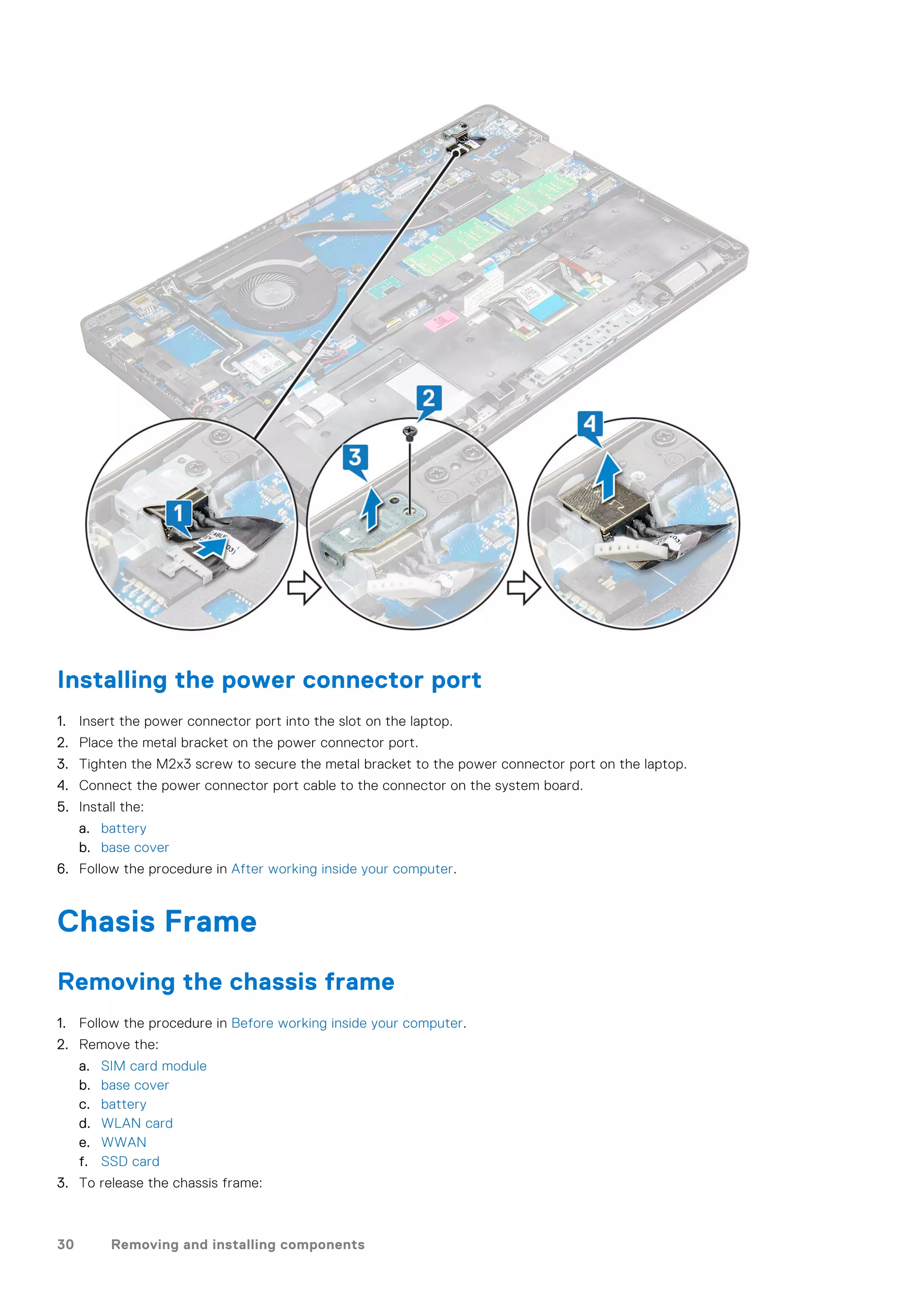 Installing the power connector port
1. Insert the power connector port into the slot on the laptop.
2. Place the metal bracket on the power connector port.
3. Tighten the M2x3 screw to secure the metal bracket to the power connector port on the laptop.
4. Connect the power connector port cable to the connector on the system board.
5. Install the:
a. battery
b. base cover
6. Follow the procedure in After working inside your computer.
Chasis Frame
Removing the chassis frame
1. Follow the procedure in Before working inside your computer.
2. Remove the:
a. SIM card module
b. base cover
c. battery
d. WLAN card
e. WWAN
f. SSD card
3. To release the chassis frame:
30 Removing and installing components
 