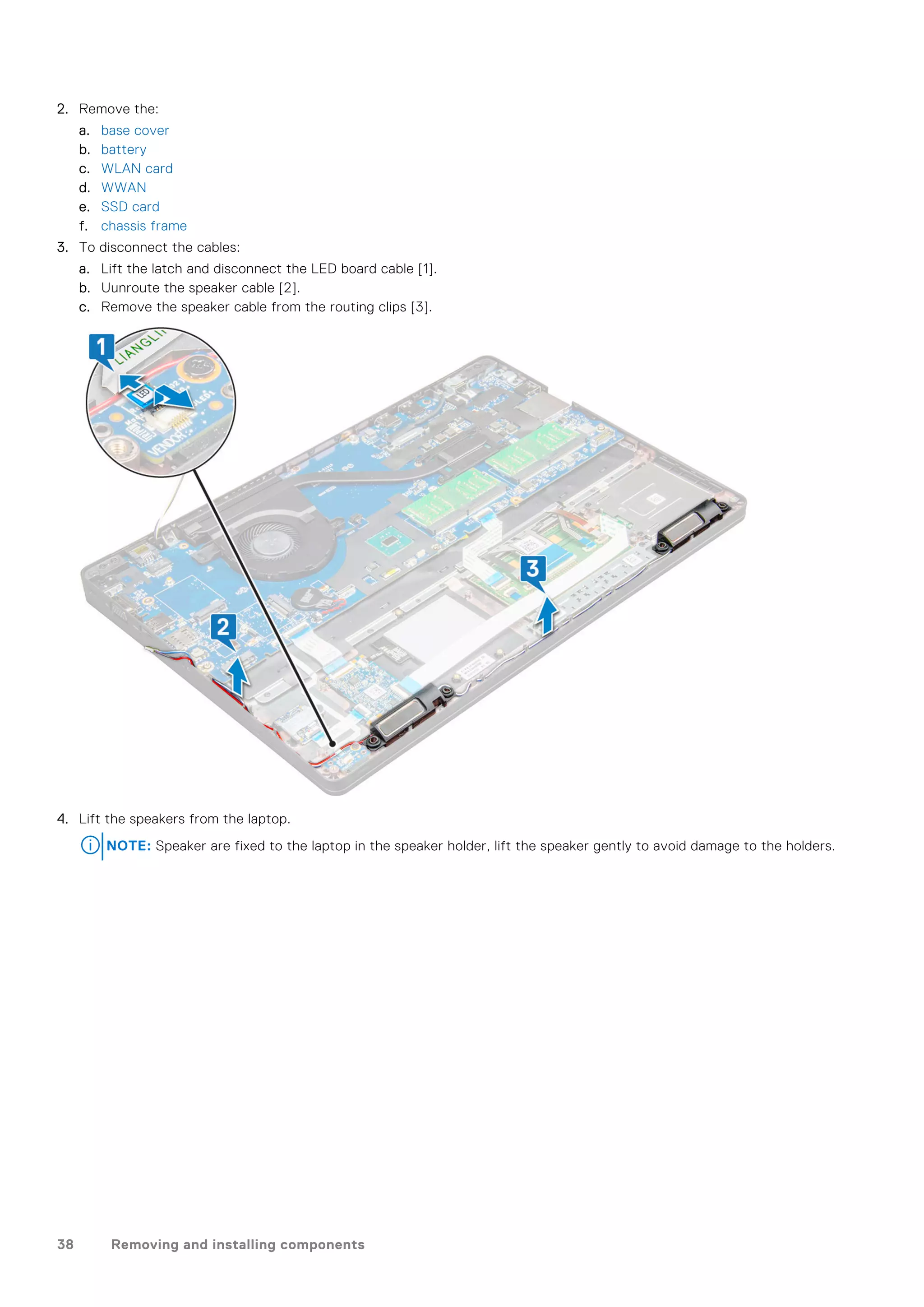 2. Remove the:
a. base cover
b. battery
c. WLAN card
d. WWAN
e. SSD card
f. chassis frame
3. To disconnect the cables:
a. Lift the latch and disconnect the LED board cable [1].
b. Uunroute the speaker cable [2].
c. Remove the speaker cable from the routing clips [3].
4. Lift the speakers from the laptop.
NOTE: Speaker are fixed to the laptop in the speaker holder, lift the speaker gently to avoid damage to the holders.
38 Removing and installing components
 