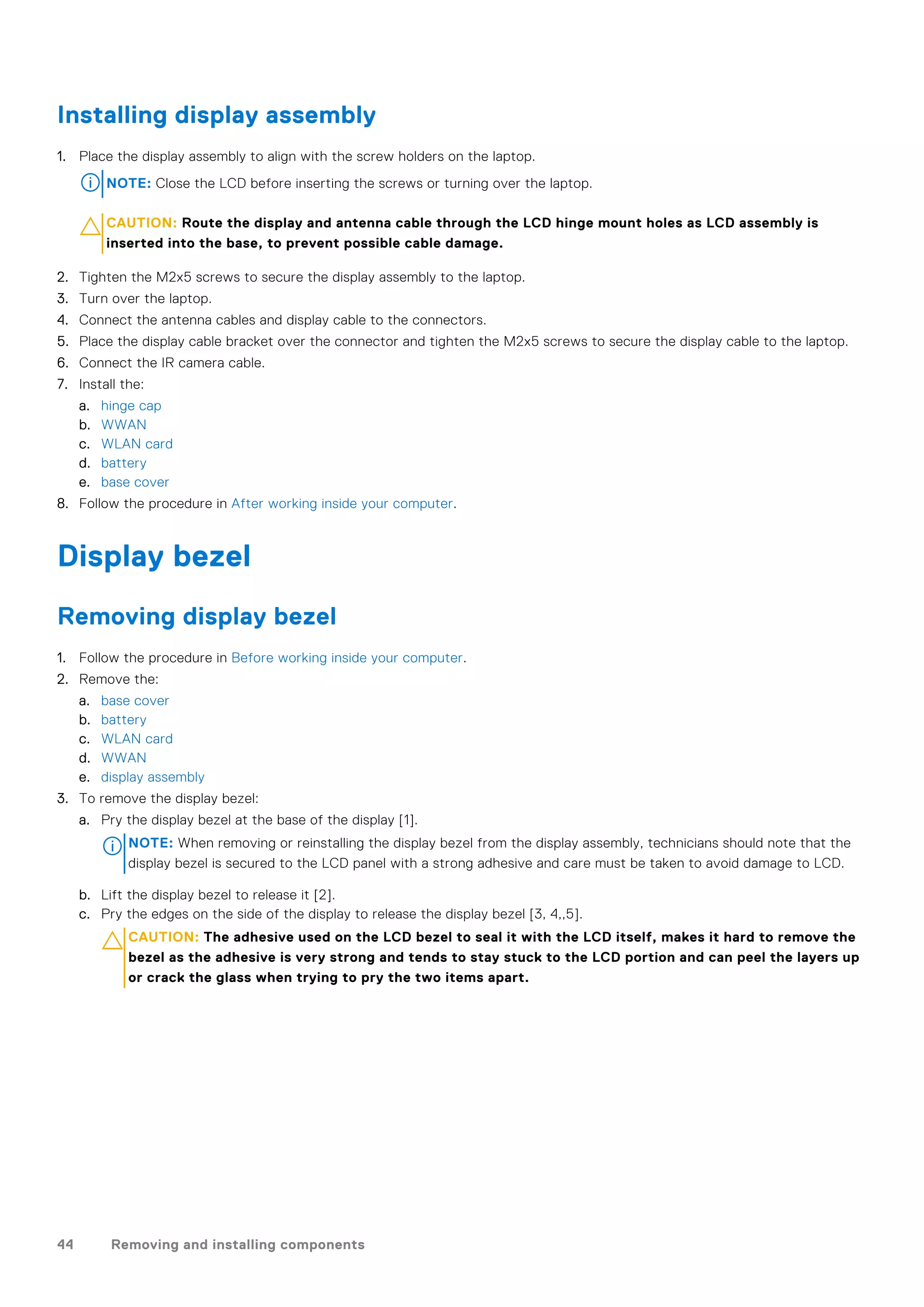 Installing display assembly
1. Place the display assembly to align with the screw holders on the laptop.
NOTE: Close the LCD before inserting the screws or turning over the laptop.
CAUTION: Route the display and antenna cable through the LCD hinge mount holes as LCD assembly is
inserted into the base, to prevent possible cable damage.
2. Tighten the M2x5 screws to secure the display assembly to the laptop.
3. Turn over the laptop.
4. Connect the antenna cables and display cable to the connectors.
5. Place the display cable bracket over the connector and tighten the M2x5 screws to secure the display cable to the laptop.
6. Connect the IR camera cable.
7. Install the:
a. hinge cap
b. WWAN
c. WLAN card
d. battery
e. base cover
8. Follow the procedure in After working inside your computer.
Display bezel
Removing display bezel
1. Follow the procedure in Before working inside your computer.
2. Remove the:
a. base cover
b. battery
c. WLAN card
d. WWAN
e. display assembly
3. To remove the display bezel:
a. Pry the display bezel at the base of the display [1].
NOTE: When removing or reinstalling the display bezel from the display assembly, technicians should note that the
display bezel is secured to the LCD panel with a strong adhesive and care must be taken to avoid damage to LCD.
b. Lift the display bezel to release it [2].
c. Pry the edges on the side of the display to release the display bezel [3, 4,,5].
CAUTION: The adhesive used on the LCD bezel to seal it with the LCD itself, makes it hard to remove the
bezel as the adhesive is very strong and tends to stay stuck to the LCD portion and can peel the layers up
or crack the glass when trying to pry the two items apart.
44 Removing and installing components
 