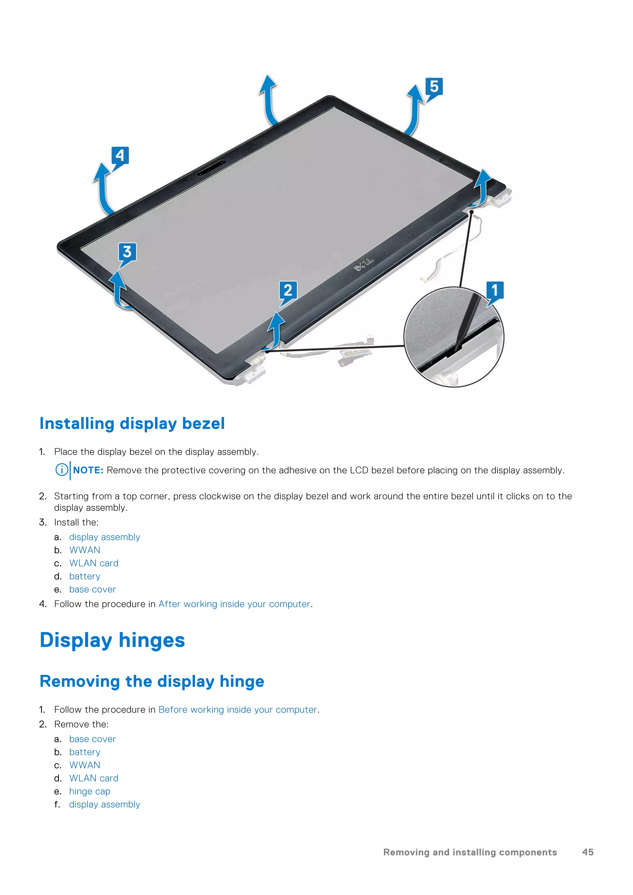 Installing display bezel
1. Place the display bezel on the display assembly.
NOTE: Remove the protective covering on the adhesive on the LCD bezel before placing on the display assembly.
2. Starting from a top corner, press clockwise on the display bezel and work around the entire bezel until it clicks on to the
display assembly.
3. Install the:
a. display assembly
b. WWAN
c. WLAN card
d. battery
e. base cover
4. Follow the procedure in After working inside your computer.
Display hinges
Removing the display hinge
1. Follow the procedure in Before working inside your computer.
2. Remove the:
a. base cover
b. battery
c. WWAN
d. WLAN card
e. hinge cap
f. display assembly
Removing and installing components 45
 