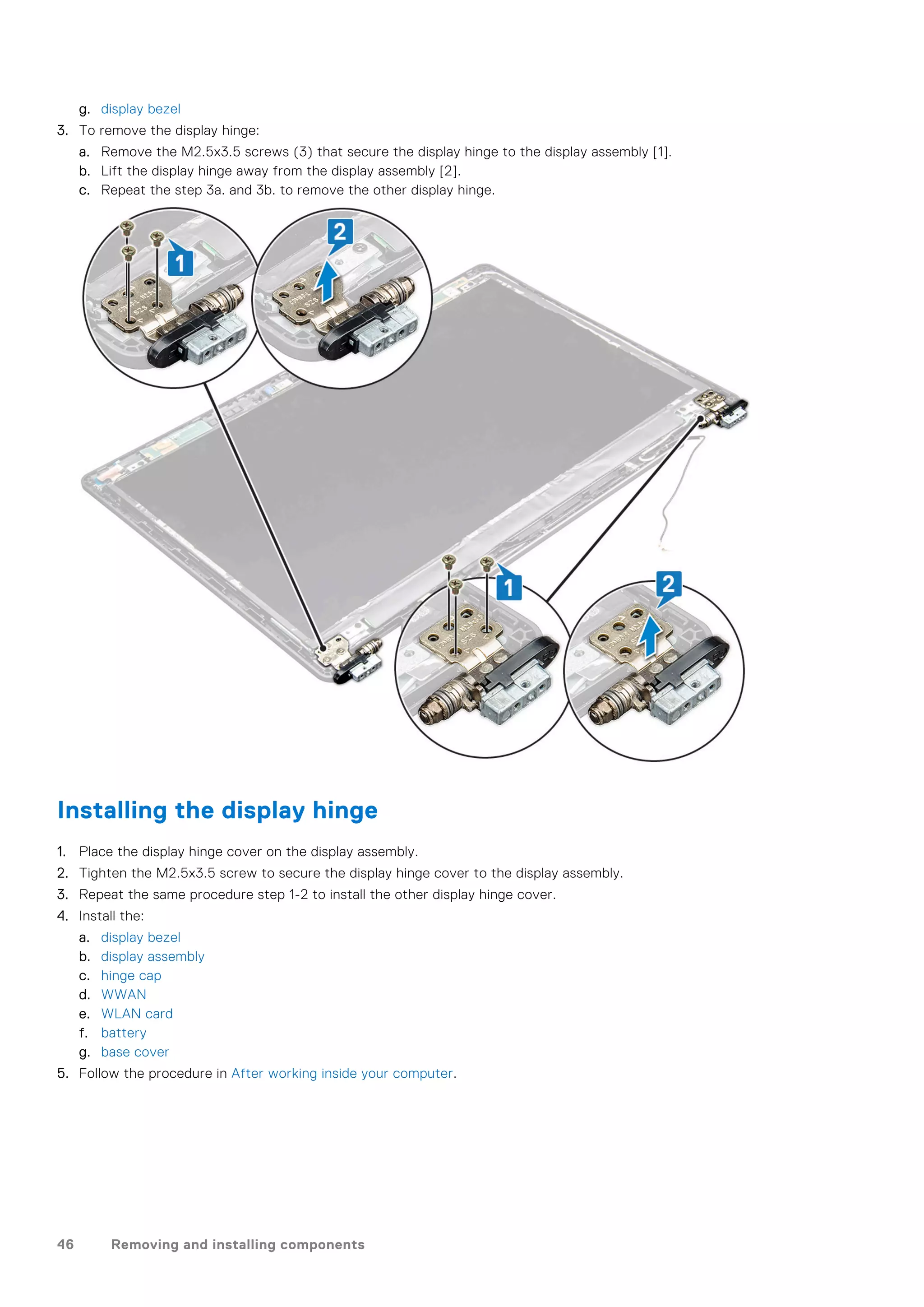 g. display bezel
3. To remove the display hinge:
a. Remove the M2.5x3.5 screws (3) that secure the display hinge to the display assembly [1].
b. Lift the display hinge away from the display assembly [2].
c. Repeat the step 3a. and 3b. to remove the other display hinge.
Installing the display hinge
1. Place the display hinge cover on the display assembly.
2. Tighten the M2.5x3.5 screw to secure the display hinge cover to the display assembly.
3. Repeat the same procedure step 1-2 to install the other display hinge cover.
4. Install the:
a. display bezel
b. display assembly
c. hinge cap
d. WWAN
e. WLAN card
f. battery
g. base cover
5. Follow the procedure in After working inside your computer.
46 Removing and installing components
 