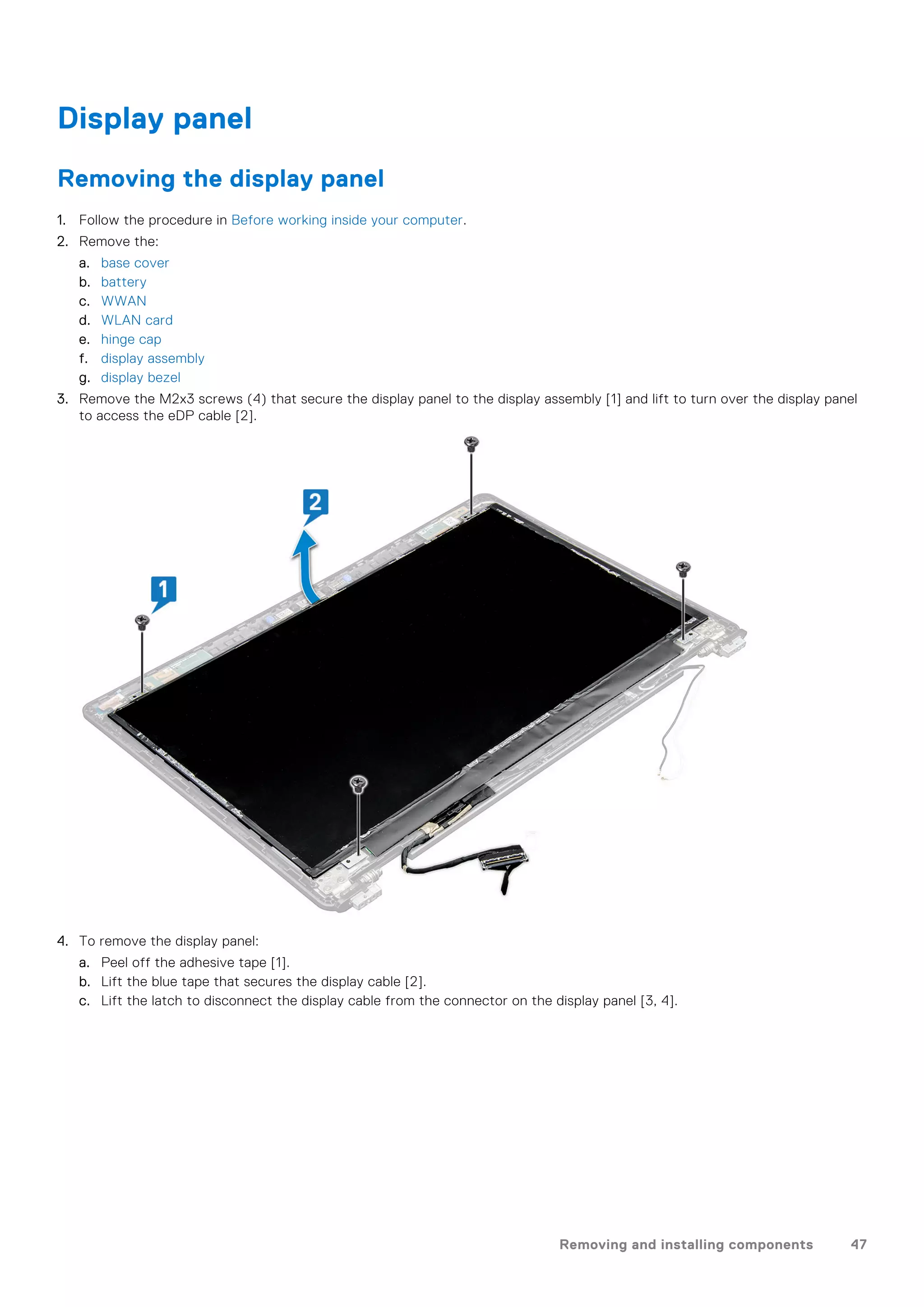 Display panel
Removing the display panel
1. Follow the procedure in Before working inside your computer.
2. Remove the:
a. base cover
b. battery
c. WWAN
d. WLAN card
e. hinge cap
f. display assembly
g. display bezel
3. Remove the M2x3 screws (4) that secure the display panel to the display assembly [1] and lift to turn over the display panel
to access the eDP cable [2].
4. To remove the display panel:
a. Peel off the adhesive tape [1].
b. Lift the blue tape that secures the display cable [2].
c. Lift the latch to disconnect the display cable from the connector on the display panel [3, 4].
Removing and installing components 47
 