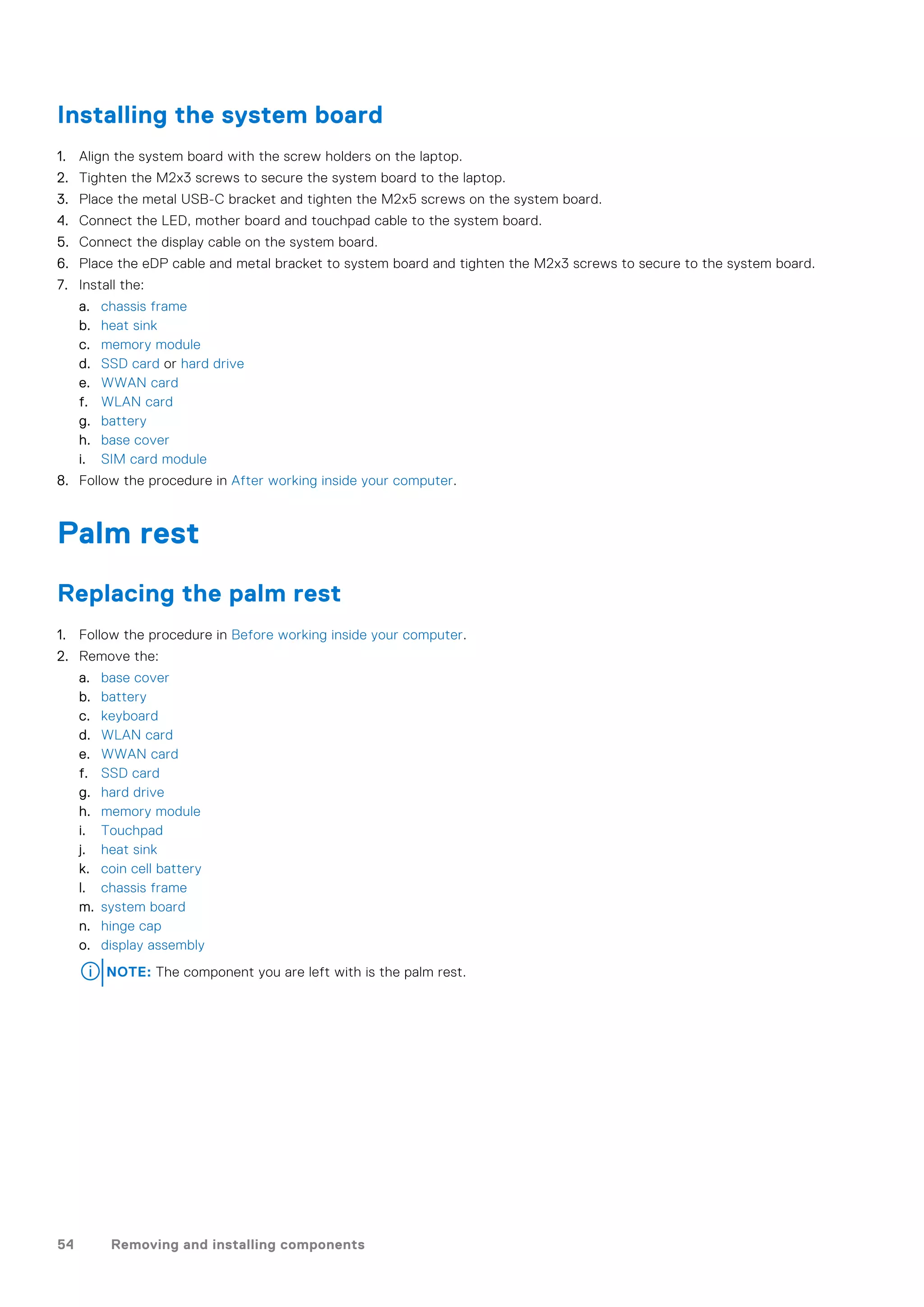 Installing the system board
1. Align the system board with the screw holders on the laptop.
2. Tighten the M2x3 screws to secure the system board to the laptop.
3. Place the metal USB-C bracket and tighten the M2x5 screws on the system board.
4. Connect the LED, mother board and touchpad cable to the system board.
5. Connect the display cable on the system board.
6. Place the eDP cable and metal bracket to system board and tighten the M2x3 screws to secure to the system board.
7. Install the:
a. chassis frame
b. heat sink
c. memory module
d. SSD card or hard drive
e. WWAN card
f. WLAN card
g. battery
h. base cover
i. SIM card module
8. Follow the procedure in After working inside your computer.
Palm rest
Replacing the palm rest
1. Follow the procedure in Before working inside your computer.
2. Remove the:
a. base cover
b. battery
c. keyboard
d. WLAN card
e. WWAN card
f. SSD card
g. hard drive
h. memory module
i. Touchpad
j. heat sink
k. coin cell battery
l. chassis frame
m. system board
n. hinge cap
o. display assembly
NOTE: The component you are left with is the palm rest.
54 Removing and installing components
 