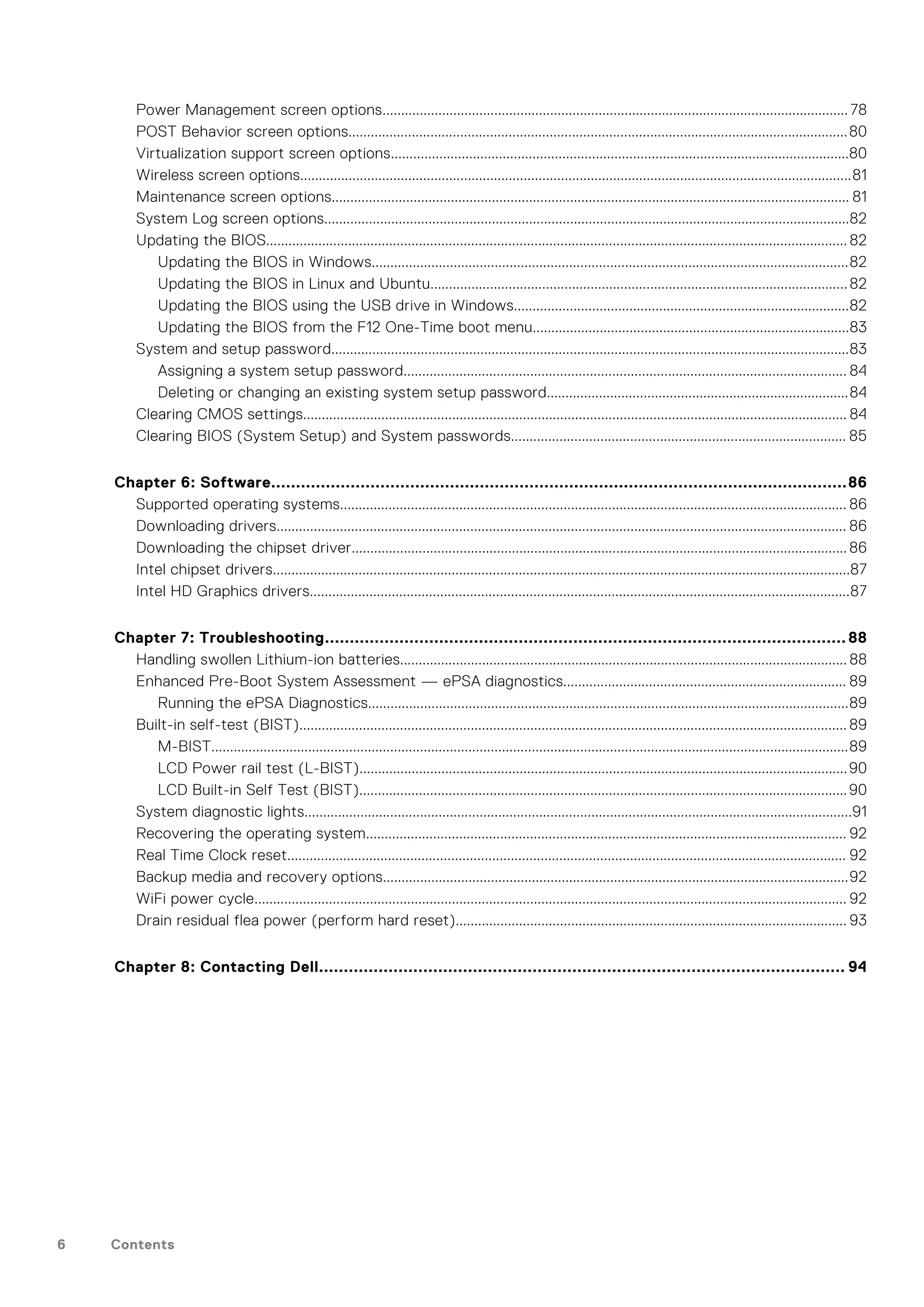 Power Management screen options............................................................................................................................. 78
POST Behavior screen options......................................................................................................................................80
Virtualization support screen options...........................................................................................................................80
Wireless screen options....................................................................................................................................................81
Maintenance screen options........................................................................................................................................... 81
System Log screen options.............................................................................................................................................82
Updating the BIOS............................................................................................................................................................ 82
Updating the BIOS in Windows................................................................................................................................82
Updating the BIOS in Linux and Ubuntu................................................................................................................82
Updating the BIOS using the USB drive in Windows..........................................................................................82
Updating the BIOS from the F12 One-Time boot menu.....................................................................................83
System and setup password...........................................................................................................................................83
Assigning a system setup password....................................................................................................................... 84
Deleting or changing an existing system setup password.................................................................................84
Clearing CMOS settings.................................................................................................................................................. 84
Clearing BIOS (System Setup) and System passwords.......................................................................................... 85
Chapter 6: Software....................................................................................................................86
Supported operating systems........................................................................................................................................ 86
Downloading drivers......................................................................................................................................................... 86
Downloading the chipset driver..................................................................................................................................... 86
Intel chipset drivers...........................................................................................................................................................87
Intel HD Graphics drivers.................................................................................................................................................87
Chapter 7: Troubleshooting.........................................................................................................88
Handling swollen Lithium-ion batteries........................................................................................................................ 88
Enhanced Pre-Boot System Assessment — ePSA diagnostics............................................................................ 89
Running the ePSA Diagnostics.................................................................................................................................89
Built-in self-test (BIST)................................................................................................................................................... 89
M-BIST...........................................................................................................................................................................89
LCD Power rail test (L-BIST)...................................................................................................................................90
LCD Built-in Self Test (BIST)...................................................................................................................................90
System diagnostic lights...................................................................................................................................................91
Recovering the operating system................................................................................................................................. 92
Real Time Clock reset...................................................................................................................................................... 92
Backup media and recovery options.............................................................................................................................92
WiFi power cycle............................................................................................................................................................... 92
Drain residual flea power (perform hard reset)......................................................................................................... 93
Chapter 8: Contacting Dell.......................................................................................................... 94
6 Contents
 