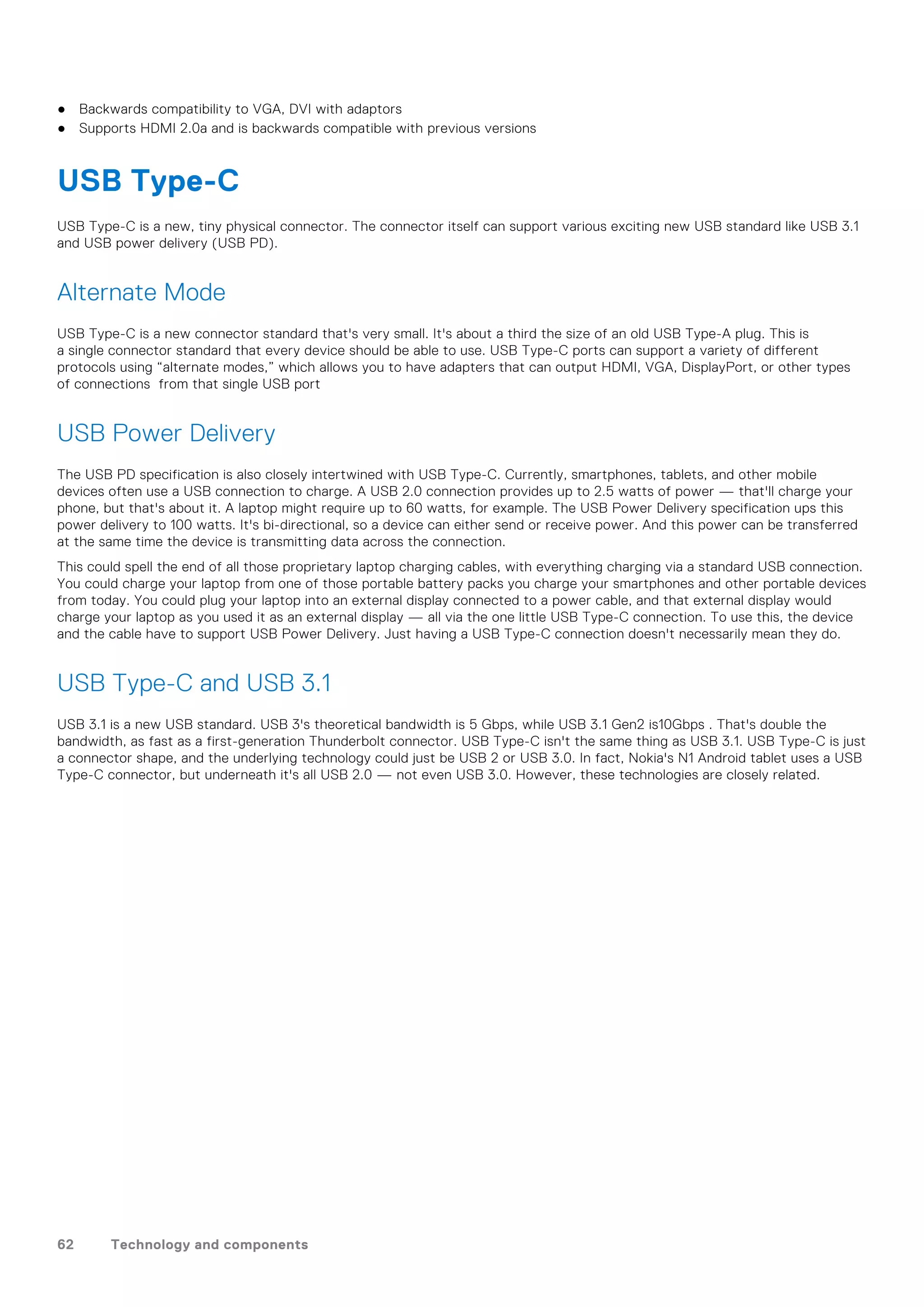 ● Backwards compatibility to VGA, DVI with adaptors
● Supports HDMI 2.0a and is backwards compatible with previous versions
USB Type-C
USB Type-C is a new, tiny physical connector. The connector itself can support various exciting new USB standard like USB 3.1
and USB power delivery (USB PD).
Alternate Mode
USB Type-C is a new connector standard that's very small. It's about a third the size of an old USB Type-A plug. This is
a single connector standard that every device should be able to use. USB Type-C ports can support a variety of different
protocols using “alternate modes,” which allows you to have adapters that can output HDMI, VGA, DisplayPort, or other types
of connections from that single USB port
USB Power Delivery
The USB PD specification is also closely intertwined with USB Type-C. Currently, smartphones, tablets, and other mobile
devices often use a USB connection to charge. A USB 2.0 connection provides up to 2.5 watts of power — that'll charge your
phone, but that's about it. A laptop might require up to 60 watts, for example. The USB Power Delivery specification ups this
power delivery to 100 watts. It's bi-directional, so a device can either send or receive power. And this power can be transferred
at the same time the device is transmitting data across the connection.
This could spell the end of all those proprietary laptop charging cables, with everything charging via a standard USB connection.
You could charge your laptop from one of those portable battery packs you charge your smartphones and other portable devices
from today. You could plug your laptop into an external display connected to a power cable, and that external display would
charge your laptop as you used it as an external display — all via the one little USB Type-C connection. To use this, the device
and the cable have to support USB Power Delivery. Just having a USB Type-C connection doesn't necessarily mean they do.
USB Type-C and USB 3.1
USB 3.1 is a new USB standard. USB 3's theoretical bandwidth is 5 Gbps, while USB 3.1 Gen2 is10Gbps . That's double the
bandwidth, as fast as a first-generation Thunderbolt connector. USB Type-C isn't the same thing as USB 3.1. USB Type-C is just
a connector shape, and the underlying technology could just be USB 2 or USB 3.0. In fact, Nokia's N1 Android tablet uses a USB
Type-C connector, but underneath it's all USB 2.0 — not even USB 3.0. However, these technologies are closely related.
62 Technology and components
 