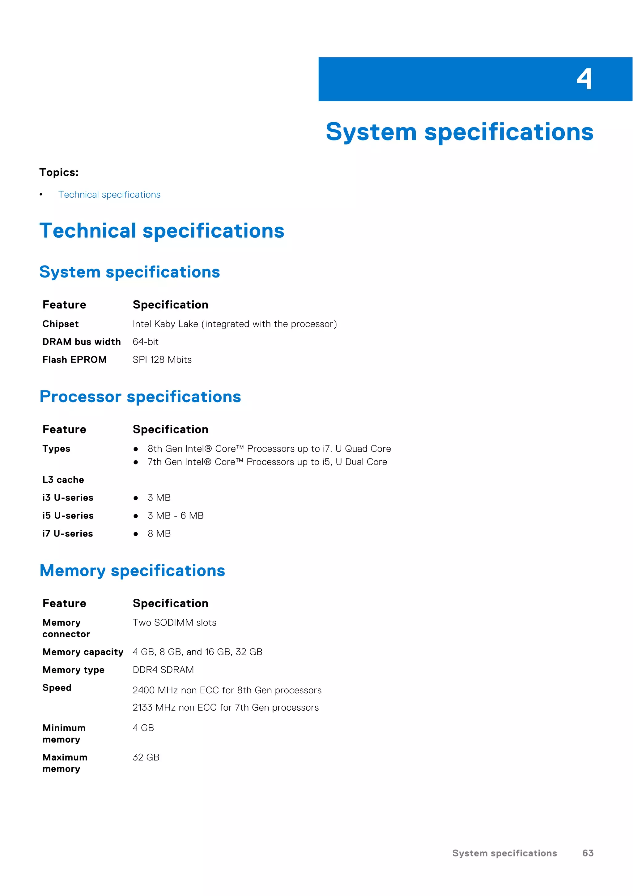 System specifications
Topics:
• Technical specifications
Technical specifications
System specifications
Feature Specification
Chipset Intel Kaby Lake (integrated with the processor)
DRAM bus width 64-bit
Flash EPROM SPI 128 Mbits
Processor specifications
Feature Specification
Types ● 8th Gen Intel® Core™ Processors up to i7, U Quad Core
● 7th Gen Intel® Core™ Processors up to i5, U Dual Core
L3 cache
i3 U-series ● 3 MB
i5 U-series ● 3 MB - 6 MB
i7 U-series ● 8 MB
Memory specifications
Feature Specification
Memory
connector
Two SODIMM slots
Memory capacity 4 GB, 8 GB, and 16 GB, 32 GB
Memory type DDR4 SDRAM
Speed 2400 MHz non ECC for 8th Gen processors
2133 MHz non ECC for 7th Gen processors
Minimum
memory
4 GB
Maximum
memory
32 GB
4
System specifications 63
 