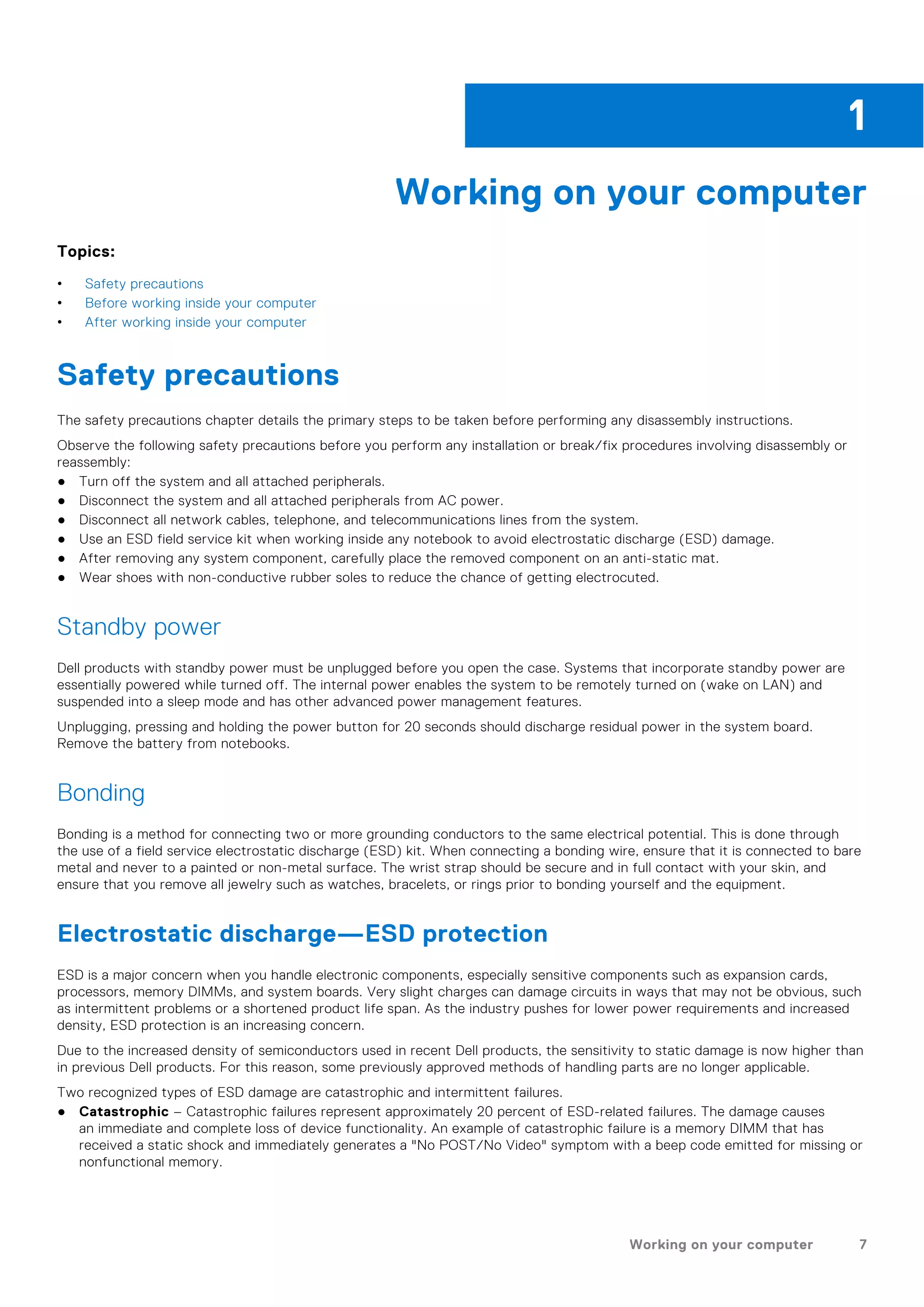 Working on your computer
Topics:
• Safety precautions
• Before working inside your computer
• After working inside your computer
Safety precautions
The safety precautions chapter details the primary steps to be taken before performing any disassembly instructions.
Observe the following safety precautions before you perform any installation or break/fix procedures involving disassembly or
reassembly:
● Turn off the system and all attached peripherals.
● Disconnect the system and all attached peripherals from AC power.
● Disconnect all network cables, telephone, and telecommunications lines from the system.
● Use an ESD field service kit when working inside any notebook to avoid electrostatic discharge (ESD) damage.
● After removing any system component, carefully place the removed component on an anti-static mat.
● Wear shoes with non-conductive rubber soles to reduce the chance of getting electrocuted.
Standby power
Dell products with standby power must be unplugged before you open the case. Systems that incorporate standby power are
essentially powered while turned off. The internal power enables the system to be remotely turned on (wake on LAN) and
suspended into a sleep mode and has other advanced power management features.
Unplugging, pressing and holding the power button for 20 seconds should discharge residual power in the system board.
Remove the battery from notebooks.
Bonding
Bonding is a method for connecting two or more grounding conductors to the same electrical potential. This is done through
the use of a field service electrostatic discharge (ESD) kit. When connecting a bonding wire, ensure that it is connected to bare
metal and never to a painted or non-metal surface. The wrist strap should be secure and in full contact with your skin, and
ensure that you remove all jewelry such as watches, bracelets, or rings prior to bonding yourself and the equipment.
Electrostatic discharge—ESD protection
ESD is a major concern when you handle electronic components, especially sensitive components such as expansion cards,
processors, memory DIMMs, and system boards. Very slight charges can damage circuits in ways that may not be obvious, such
as intermittent problems or a shortened product life span. As the industry pushes for lower power requirements and increased
density, ESD protection is an increasing concern.
Due to the increased density of semiconductors used in recent Dell products, the sensitivity to static damage is now higher than
in previous Dell products. For this reason, some previously approved methods of handling parts are no longer applicable.
Two recognized types of ESD damage are catastrophic and intermittent failures.
● Catastrophic – Catastrophic failures represent approximately 20 percent of ESD-related failures. The damage causes
an immediate and complete loss of device functionality. An example of catastrophic failure is a memory DIMM that has
received a static shock and immediately generates a "No POST/No Video" symptom with a beep code emitted for missing or
nonfunctional memory.
1
Working on your computer 7
 