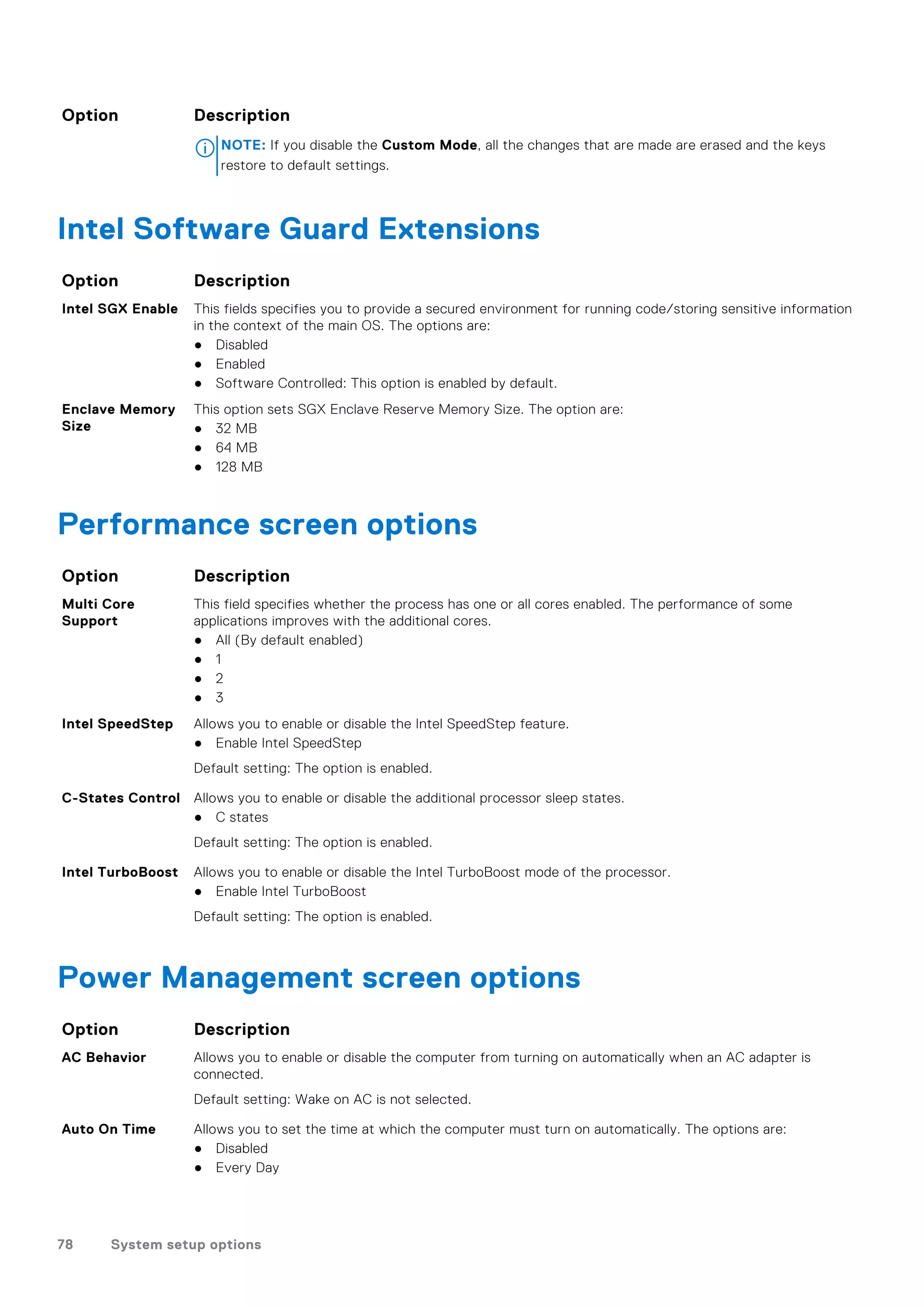 Option Description
NOTE: If you disable the Custom Mode, all the changes that are made are erased and the keys
restore to default settings.
Intel Software Guard Extensions
Option Description
Intel SGX Enable This fields specifies you to provide a secured environment for running code/storing sensitive information
in the context of the main OS. The options are:
● Disabled
● Enabled
● Software Controlled: This option is enabled by default.
Enclave Memory
Size
This option sets SGX Enclave Reserve Memory Size. The option are:
● 32 MB
● 64 MB
● 128 MB
Performance screen options
Option Description
Multi Core
Support
This field specifies whether the process has one or all cores enabled. The performance of some
applications improves with the additional cores.
● All (By default enabled)
● 1
● 2
● 3
Intel SpeedStep Allows you to enable or disable the Intel SpeedStep feature.
● Enable Intel SpeedStep
Default setting: The option is enabled.
C-States Control Allows you to enable or disable the additional processor sleep states.
● C states
Default setting: The option is enabled.
Intel TurboBoost Allows you to enable or disable the Intel TurboBoost mode of the processor.
● Enable Intel TurboBoost
Default setting: The option is enabled.
Power Management screen options
Option Description
AC Behavior Allows you to enable or disable the computer from turning on automatically when an AC adapter is
connected.
Default setting: Wake on AC is not selected.
Auto On Time Allows you to set the time at which the computer must turn on automatically. The options are:
● Disabled
● Every Day
78 System setup options
 