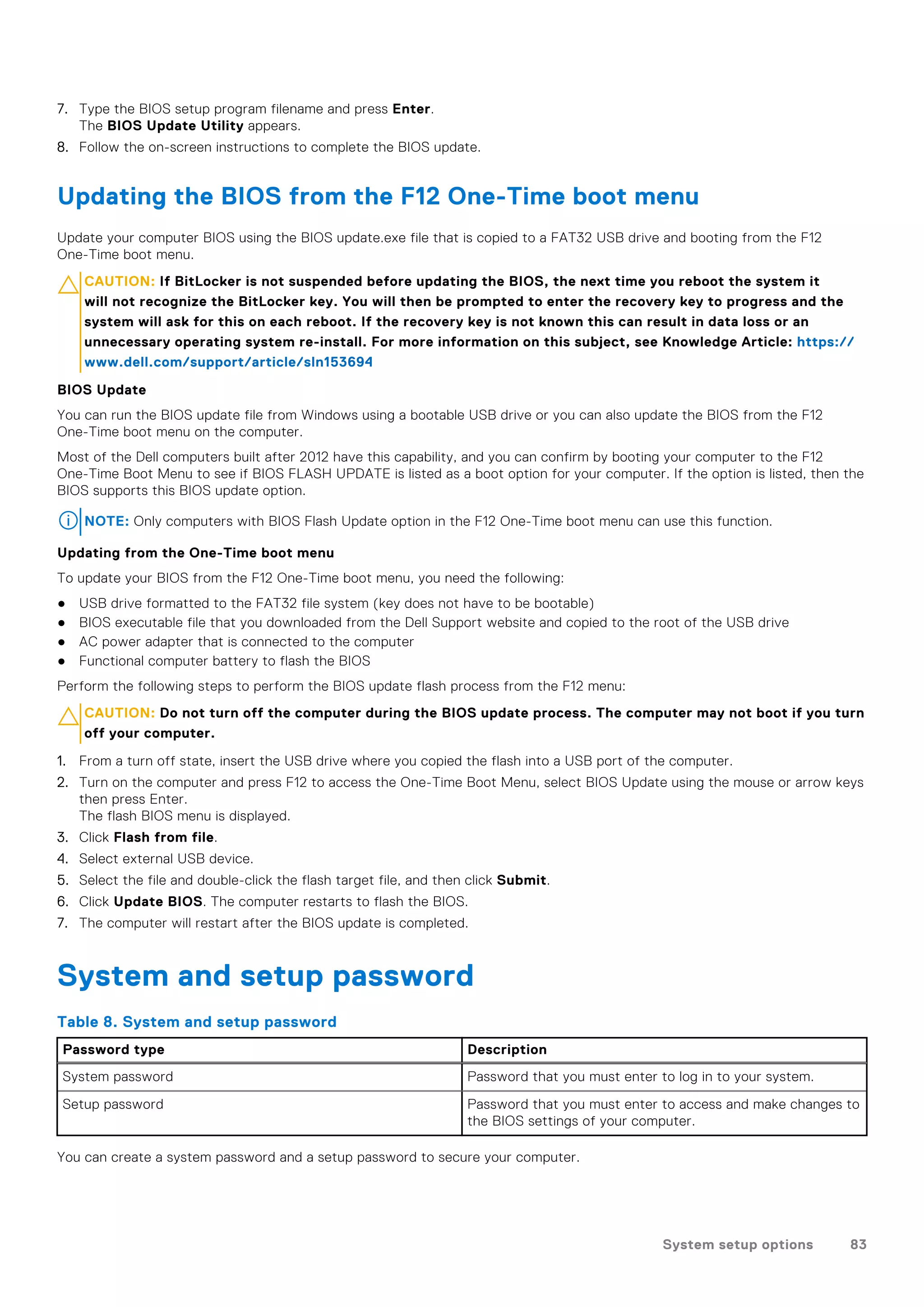 7. Type the BIOS setup program filename and press Enter.
The BIOS Update Utility appears.
8. Follow the on-screen instructions to complete the BIOS update.
Updating the BIOS from the F12 One-Time boot menu
Update your computer BIOS using the BIOS update.exe file that is copied to a FAT32 USB drive and booting from the F12
One-Time boot menu.
CAUTION: If BitLocker is not suspended before updating the BIOS, the next time you reboot the system it
will not recognize the BitLocker key. You will then be prompted to enter the recovery key to progress and the
system will ask for this on each reboot. If the recovery key is not known this can result in data loss or an
unnecessary operating system re-install. For more information on this subject, see Knowledge Article: https://
www.dell.com/support/article/sln153694
BIOS Update
You can run the BIOS update file from Windows using a bootable USB drive or you can also update the BIOS from the F12
One-Time boot menu on the computer.
Most of the Dell computers built after 2012 have this capability, and you can confirm by booting your computer to the F12
One-Time Boot Menu to see if BIOS FLASH UPDATE is listed as a boot option for your computer. If the option is listed, then the
BIOS supports this BIOS update option.
NOTE: Only computers with BIOS Flash Update option in the F12 One-Time boot menu can use this function.
Updating from the One-Time boot menu
To update your BIOS from the F12 One-Time boot menu, you need the following:
● USB drive formatted to the FAT32 file system (key does not have to be bootable)
● BIOS executable file that you downloaded from the Dell Support website and copied to the root of the USB drive
● AC power adapter that is connected to the computer
● Functional computer battery to flash the BIOS
Perform the following steps to perform the BIOS update flash process from the F12 menu:
CAUTION: Do not turn off the computer during the BIOS update process. The computer may not boot if you turn
off your computer.
1. From a turn off state, insert the USB drive where you copied the flash into a USB port of the computer.
2. Turn on the computer and press F12 to access the One-Time Boot Menu, select BIOS Update using the mouse or arrow keys
then press Enter.
The flash BIOS menu is displayed.
3. Click Flash from file.
4. Select external USB device.
5. Select the file and double-click the flash target file, and then click Submit.
6. Click Update BIOS. The computer restarts to flash the BIOS.
7. The computer will restart after the BIOS update is completed.
System and setup password
Table 8. System and setup password
Password type Description
System password Password that you must enter to log in to your system.
Setup password Password that you must enter to access and make changes to
the BIOS settings of your computer.
You can create a system password and a setup password to secure your computer.
System setup options 83
 
