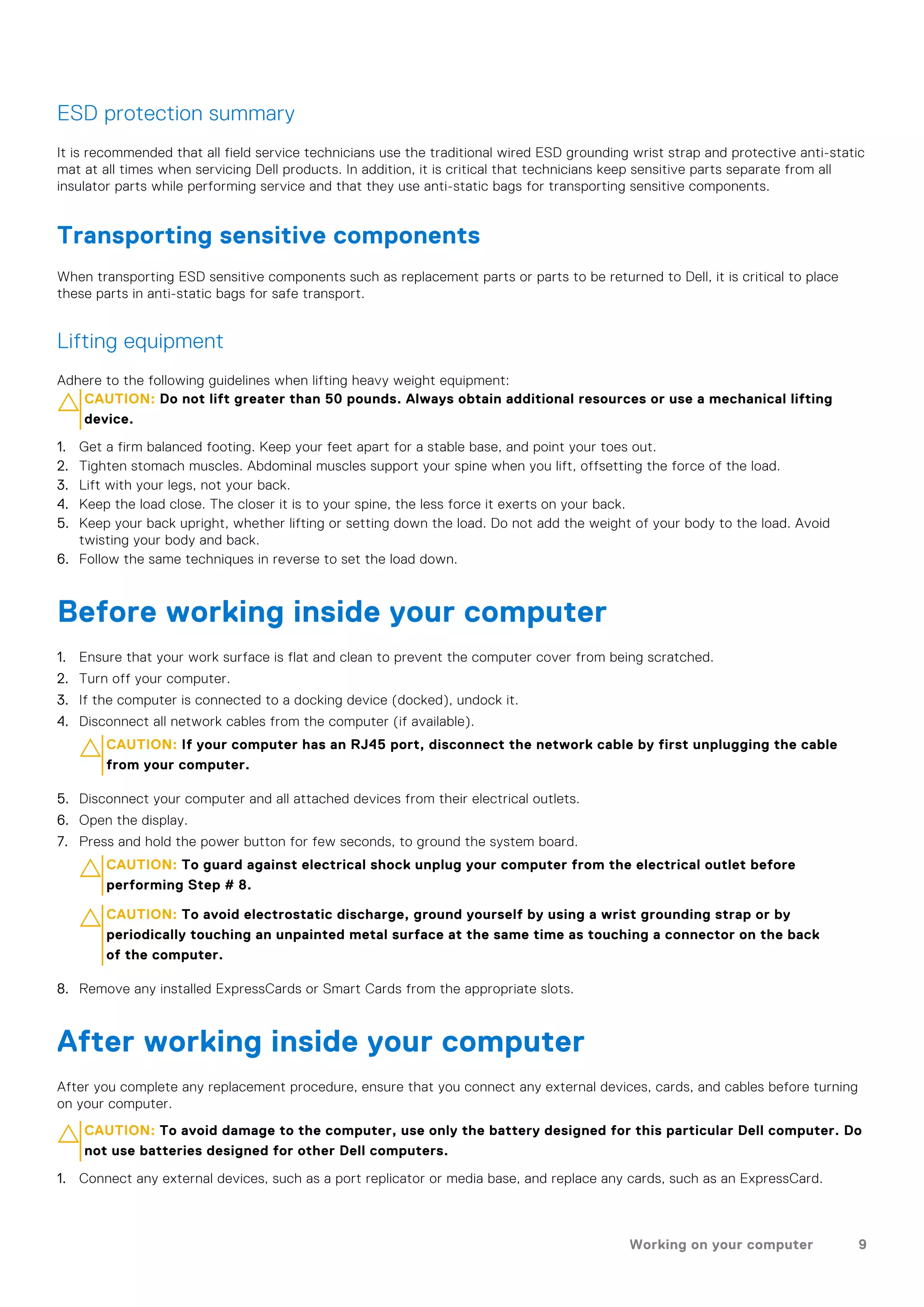 ESD protection summary
It is recommended that all field service technicians use the traditional wired ESD grounding wrist strap and protective anti-static
mat at all times when servicing Dell products. In addition, it is critical that technicians keep sensitive parts separate from all
insulator parts while performing service and that they use anti-static bags for transporting sensitive components.
Transporting sensitive components
When transporting ESD sensitive components such as replacement parts or parts to be returned to Dell, it is critical to place
these parts in anti-static bags for safe transport.
Lifting equipment
Adhere to the following guidelines when lifting heavy weight equipment:
CAUTION: Do not lift greater than 50 pounds. Always obtain additional resources or use a mechanical lifting
device.
1. Get a firm balanced footing. Keep your feet apart for a stable base, and point your toes out.
2. Tighten stomach muscles. Abdominal muscles support your spine when you lift, offsetting the force of the load.
3. Lift with your legs, not your back.
4. Keep the load close. The closer it is to your spine, the less force it exerts on your back.
5. Keep your back upright, whether lifting or setting down the load. Do not add the weight of your body to the load. Avoid
twisting your body and back.
6. Follow the same techniques in reverse to set the load down.
Before working inside your computer
1. Ensure that your work surface is flat and clean to prevent the computer cover from being scratched.
2. Turn off your computer.
3. If the computer is connected to a docking device (docked), undock it.
4. Disconnect all network cables from the computer (if available).
CAUTION: If your computer has an RJ45 port, disconnect the network cable by first unplugging the cable
from your computer.
5. Disconnect your computer and all attached devices from their electrical outlets.
6. Open the display.
7. Press and hold the power button for few seconds, to ground the system board.
CAUTION: To guard against electrical shock unplug your computer from the electrical outlet before
performing Step # 8.
CAUTION: To avoid electrostatic discharge, ground yourself by using a wrist grounding strap or by
periodically touching an unpainted metal surface at the same time as touching a connector on the back
of the computer.
8. Remove any installed ExpressCards or Smart Cards from the appropriate slots.
After working inside your computer
After you complete any replacement procedure, ensure that you connect any external devices, cards, and cables before turning
on your computer.
CAUTION: To avoid damage to the computer, use only the battery designed for this particular Dell computer. Do
not use batteries designed for other Dell computers.
1. Connect any external devices, such as a port replicator or media base, and replace any cards, such as an ExpressCard.
Working on your computer 9
 