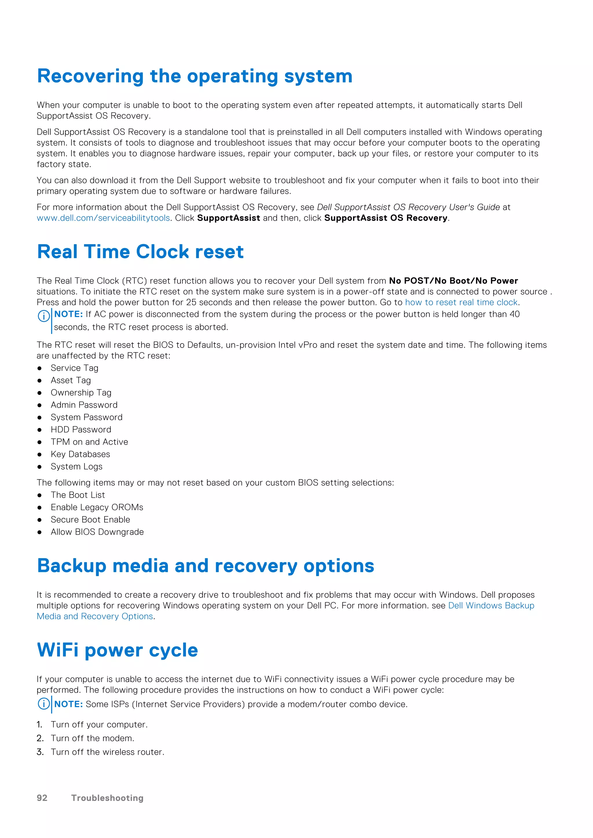 Recovering the operating system
When your computer is unable to boot to the operating system even after repeated attempts, it automatically starts Dell
SupportAssist OS Recovery.
Dell SupportAssist OS Recovery is a standalone tool that is preinstalled in all Dell computers installed with Windows operating
system. It consists of tools to diagnose and troubleshoot issues that may occur before your computer boots to the operating
system. It enables you to diagnose hardware issues, repair your computer, back up your files, or restore your computer to its
factory state.
You can also download it from the Dell Support website to troubleshoot and fix your computer when it fails to boot into their
primary operating system due to software or hardware failures.
For more information about the Dell SupportAssist OS Recovery, see Dell SupportAssist OS Recovery User's Guide at
www.dell.com/serviceabilitytools. Click SupportAssist and then, click SupportAssist OS Recovery.
Real Time Clock reset
The Real Time Clock (RTC) reset function allows you to recover your Dell system from No POST/No Boot/No Power
situations. To initiate the RTC reset on the system make sure system is in a power-off state and is connected to power source .
Press and hold the power button for 25 seconds and then release the power button. Go to how to reset real time clock.
NOTE: If AC power is disconnected from the system during the process or the power button is held longer than 40
seconds, the RTC reset process is aborted.
The RTC reset will reset the BIOS to Defaults, un-provision Intel vPro and reset the system date and time. The following items
are unaffected by the RTC reset:
● Service Tag
● Asset Tag
● Ownership Tag
● Admin Password
● System Password
● HDD Password
● TPM on and Active
● Key Databases
● System Logs
The following items may or may not reset based on your custom BIOS setting selections:
● The Boot List
● Enable Legacy OROMs
● Secure Boot Enable
● Allow BIOS Downgrade
Backup media and recovery options
It is recommended to create a recovery drive to troubleshoot and fix problems that may occur with Windows. Dell proposes
multiple options for recovering Windows operating system on your Dell PC. For more information. see Dell Windows Backup
Media and Recovery Options.
WiFi power cycle
If your computer is unable to access the internet due to WiFi connectivity issues a WiFi power cycle procedure may be
performed. The following procedure provides the instructions on how to conduct a WiFi power cycle:
NOTE: Some ISPs (Internet Service Providers) provide a modem/router combo device.
1. Turn off your computer.
2. Turn off the modem.
3. Turn off the wireless router.
92 Troubleshooting
 
