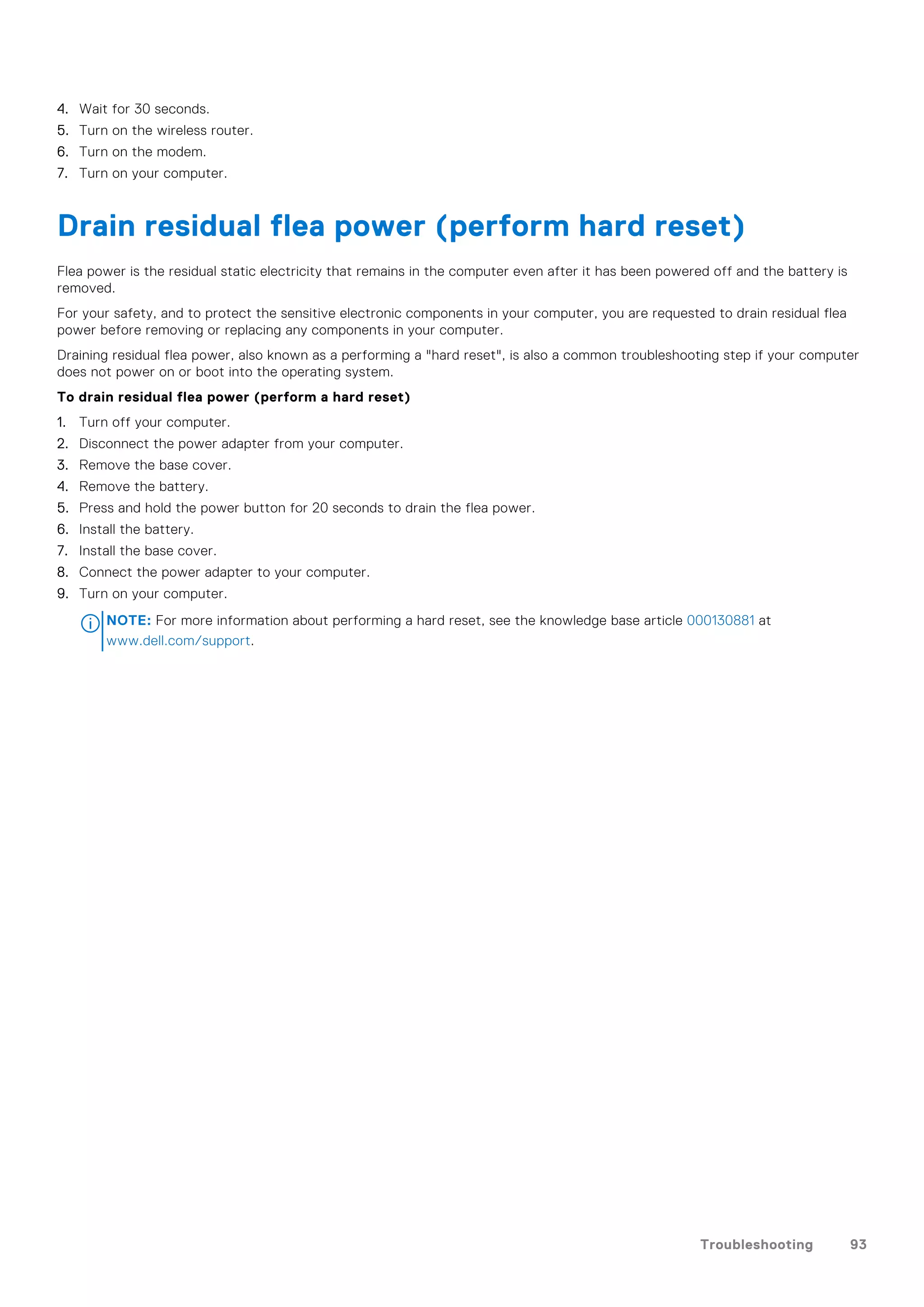 4. Wait for 30 seconds.
5. Turn on the wireless router.
6. Turn on the modem.
7. Turn on your computer.
Drain residual flea power (perform hard reset)
Flea power is the residual static electricity that remains in the computer even after it has been powered off and the battery is
removed.
For your safety, and to protect the sensitive electronic components in your computer, you are requested to drain residual flea
power before removing or replacing any components in your computer.
Draining residual flea power, also known as a performing a "hard reset", is also a common troubleshooting step if your computer
does not power on or boot into the operating system.
To drain residual flea power (perform a hard reset)
1. Turn off your computer.
2. Disconnect the power adapter from your computer.
3. Remove the base cover.
4. Remove the battery.
5. Press and hold the power button for 20 seconds to drain the flea power.
6. Install the battery.
7. Install the base cover.
8. Connect the power adapter to your computer.
9. Turn on your computer.
NOTE: For more information about performing a hard reset, see the knowledge base article 000130881 at
www.dell.com/support.
Troubleshooting 93
 