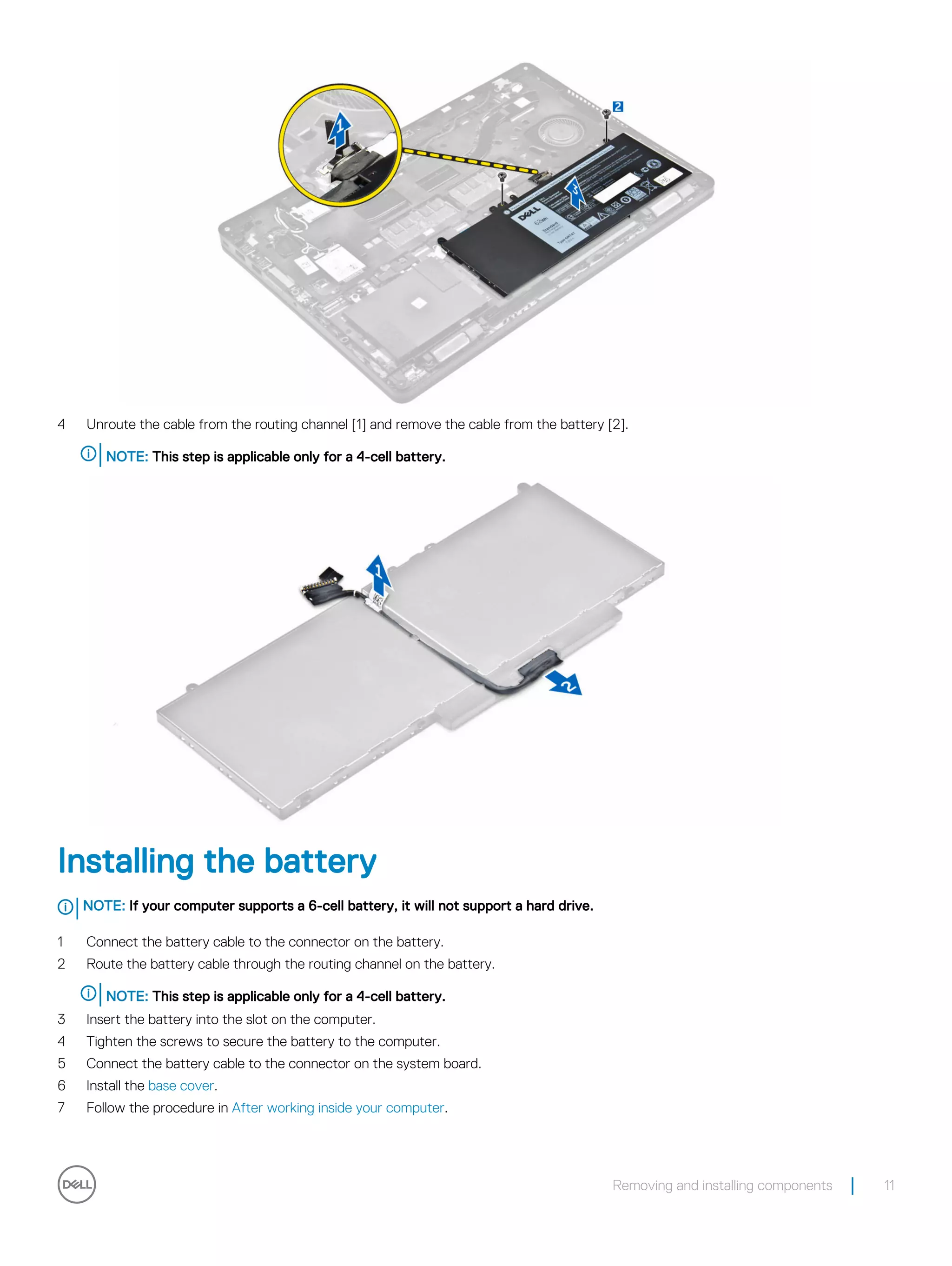 4 Unroute the cable from the routing channel [1] and remove the cable from the battery [2].
NOTE: This step is applicable only for a 4-cell battery.
Installing the battery
NOTE: If your computer supports a 6-cell battery, it will not support a hard drive.
1 Connect the battery cable to the connector on the battery.
2 Route the battery cable through the routing channel on the battery.
NOTE: This step is applicable only for a 4-cell battery.
3 Insert the battery into the slot on the computer.
4 Tighten the screws to secure the battery to the computer.
5 Connect the battery cable to the connector on the system board.
6 Install the base cover.
7 Follow the procedure in After working inside your computer.
Removing and installing components 11
 