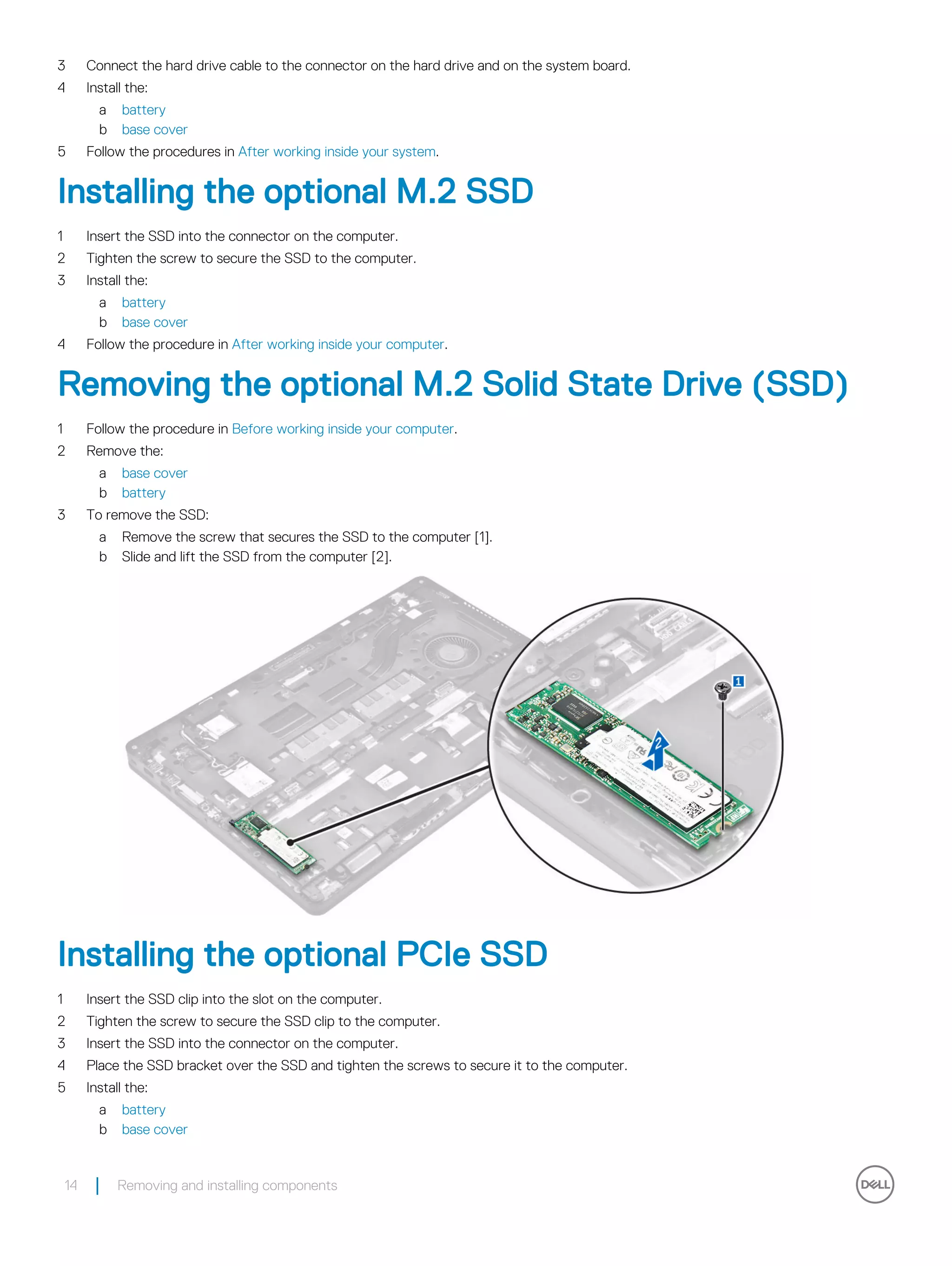 3 Connect the hard drive cable to the connector on the hard drive and on the system board.
4 Install the:
a battery
b base cover
5 Follow the procedures in After working inside your system.
Installing the optional M.2 SSD
1 Insert the SSD into the connector on the computer.
2 Tighten the screw to secure the SSD to the computer.
3 Install the:
a battery
b base cover
4 Follow the procedure in After working inside your computer.
Removing the optional M.2 Solid State Drive (SSD)
1 Follow the procedure in Before working inside your computer.
2 Remove the:
a base cover
b battery
3 To remove the SSD:
a Remove the screw that secures the SSD to the computer [1].
b Slide and lift the SSD from the computer [2].
Installing the optional PCIe SSD
1 Insert the SSD clip into the slot on the computer.
2 Tighten the screw to secure the SSD clip to the computer.
3 Insert the SSD into the connector on the computer.
4 Place the SSD bracket over the SSD and tighten the screws to secure it to the computer.
5 Install the:
a battery
b base cover
14 Removing and installing components
 