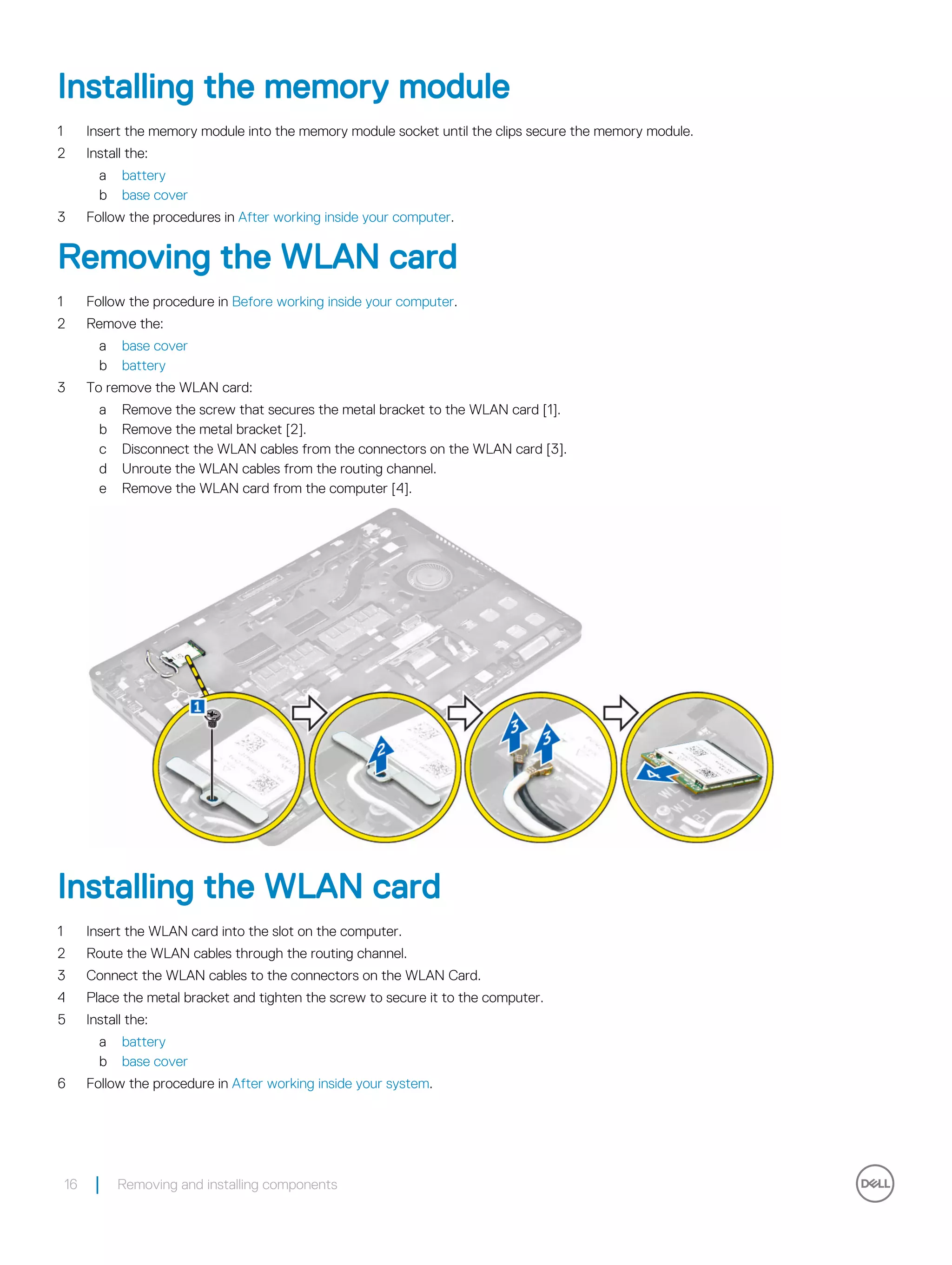 Installing the memory module
1 Insert the memory module into the memory module socket until the clips secure the memory module.
2 Install the:
a battery
b base cover
3 Follow the procedures in After working inside your computer.
Removing the WLAN card
1 Follow the procedure in Before working inside your computer.
2 Remove the:
a base cover
b battery
3 To remove the WLAN card:
a Remove the screw that secures the metal bracket to the WLAN card [1].
b Remove the metal bracket [2].
c Disconnect the WLAN cables from the connectors on the WLAN card [3].
d Unroute the WLAN cables from the routing channel.
e Remove the WLAN card from the computer [4].
Installing the WLAN card
1 Insert the WLAN card into the slot on the computer.
2 Route the WLAN cables through the routing channel.
3 Connect the WLAN cables to the connectors on the WLAN Card.
4 Place the metal bracket and tighten the screw to secure it to the computer.
5 Install the:
a battery
b base cover
6 Follow the procedure in After working inside your system.
16 Removing and installing components
 