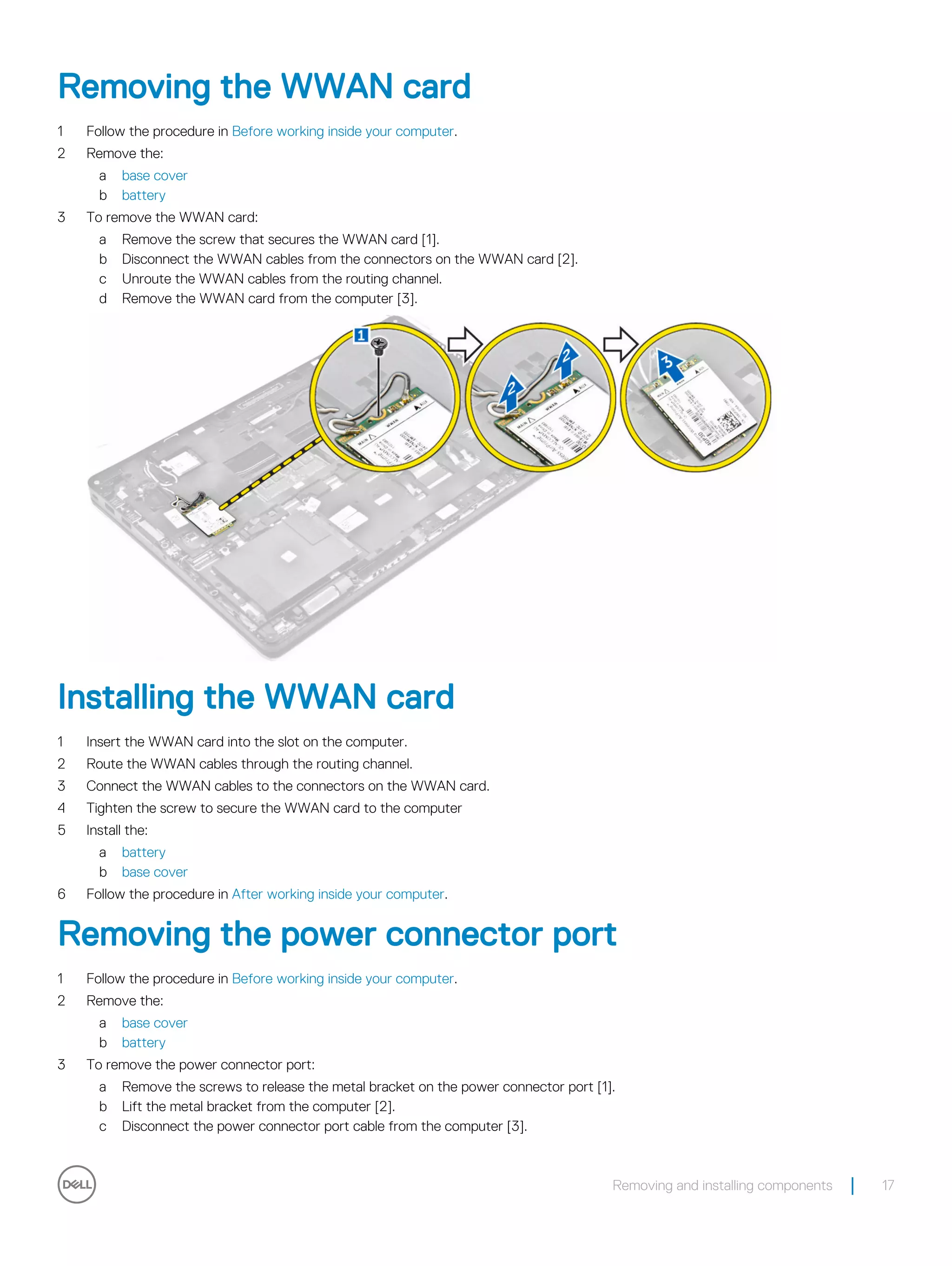 Removing the WWAN card
1 Follow the procedure in Before working inside your computer.
2 Remove the:
a base cover
b battery
3 To remove the WWAN card:
a Remove the screw that secures the WWAN card [1].
b Disconnect the WWAN cables from the connectors on the WWAN card [2].
c Unroute the WWAN cables from the routing channel.
d Remove the WWAN card from the computer [3].
Installing the WWAN card
1 Insert the WWAN card into the slot on the computer.
2 Route the WWAN cables through the routing channel.
3 Connect the WWAN cables to the connectors on the WWAN card.
4 Tighten the screw to secure the WWAN card to the computer
5 Install the:
a battery
b base cover
6 Follow the procedure in After working inside your computer.
Removing the power connector port
1 Follow the procedure in Before working inside your computer.
2 Remove the:
a base cover
b battery
3 To remove the power connector port:
a Remove the screws to release the metal bracket on the power connector port [1].
b Lift the metal bracket from the computer [2].
c Disconnect the power connector port cable from the computer [3].
Removing and installing components 17
 
