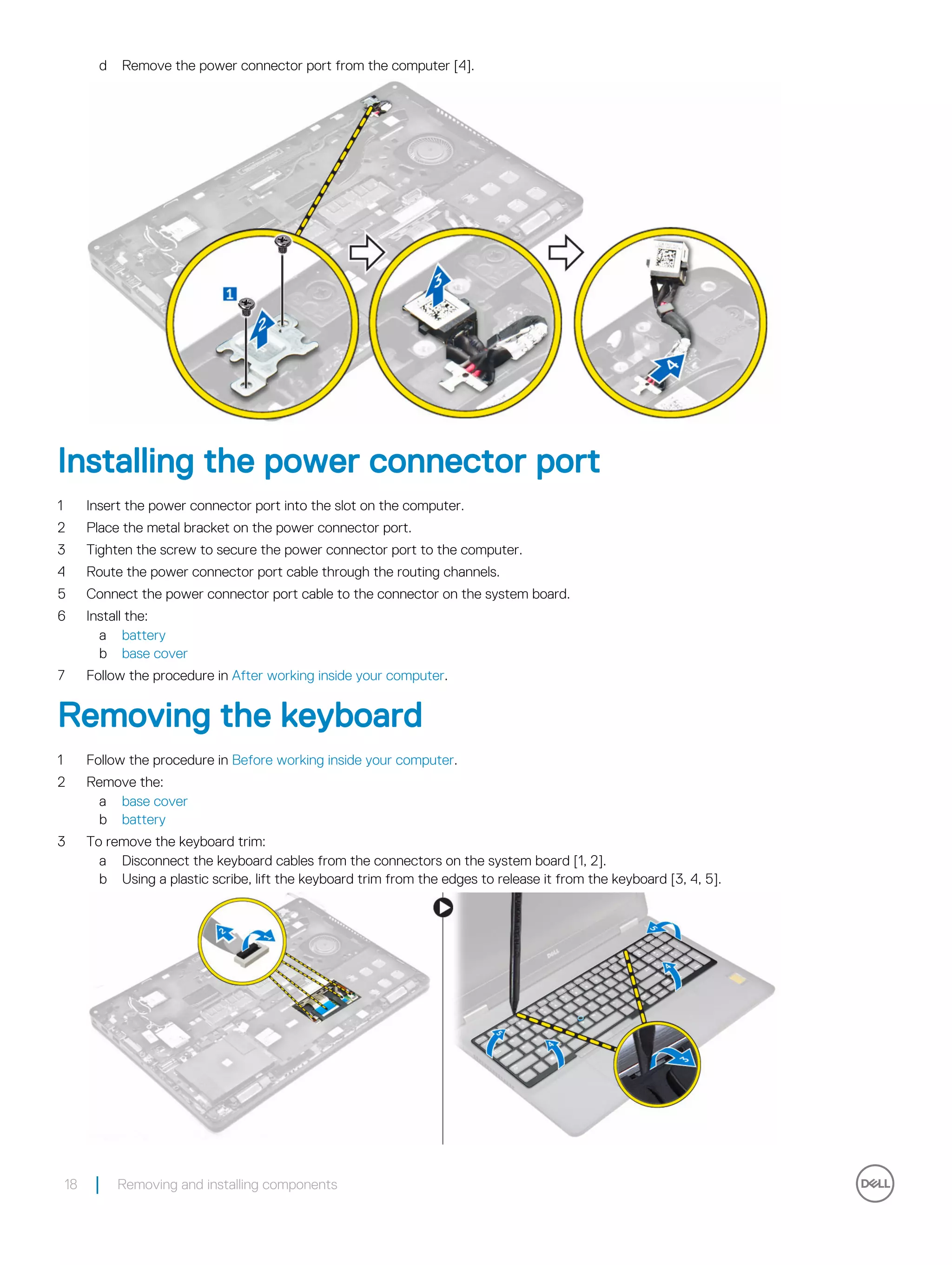 d Remove the power connector port from the computer [4].
Installing the power connector port
1 Insert the power connector port into the slot on the computer.
2 Place the metal bracket on the power connector port.
3 Tighten the screw to secure the power connector port to the computer.
4 Route the power connector port cable through the routing channels.
5 Connect the power connector port cable to the connector on the system board.
6 Install the:
a battery
b base cover
7 Follow the procedure in After working inside your computer.
Removing the keyboard
1 Follow the procedure in Before working inside your computer.
2 Remove the:
a base cover
b battery
3 To remove the keyboard trim:
a Disconnect the keyboard cables from the connectors on the system board [1, 2].
b Using a plastic scribe, lift the keyboard trim from the edges to release it from the keyboard [3, 4, 5].
18 Removing and installing components
 