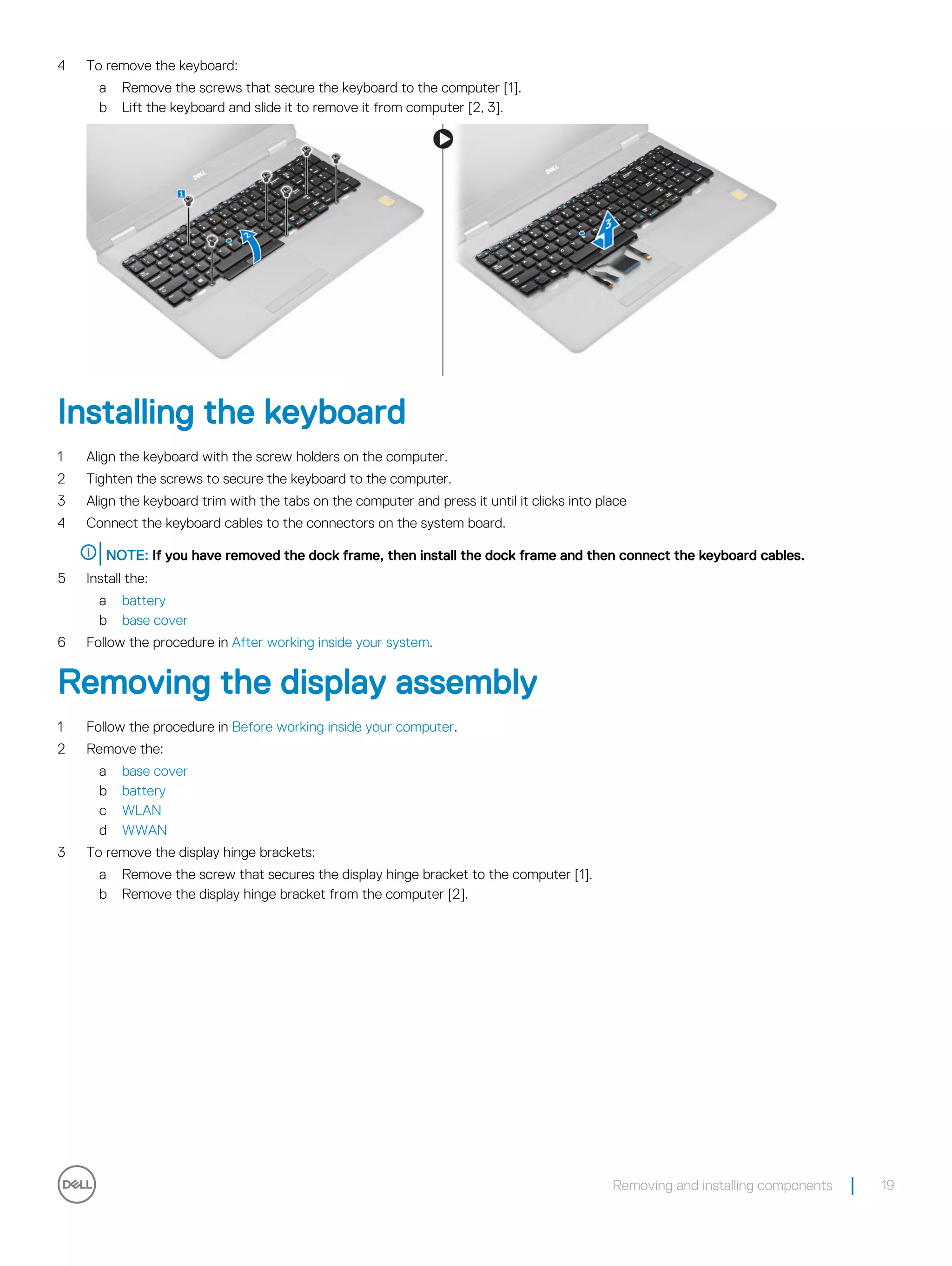 4 To remove the keyboard:
a Remove the screws that secure the keyboard to the computer [1].
b Lift the keyboard and slide it to remove it from computer [2, 3].
Installing the keyboard
1 Align the keyboard with the screw holders on the computer.
2 Tighten the screws to secure the keyboard to the computer.
3 Align the keyboard trim with the tabs on the computer and press it until it clicks into place
4 Connect the keyboard cables to the connectors on the system board.
NOTE: If you have removed the dock frame, then install the dock frame and then connect the keyboard cables.
5 Install the:
a battery
b base cover
6 Follow the procedure in After working inside your system.
Removing the display assembly
1 Follow the procedure in Before working inside your computer.
2 Remove the:
a base cover
b battery
c WLAN
d WWAN
3 To remove the display hinge brackets:
a Remove the screw that secures the display hinge bracket to the computer [1].
b Remove the display hinge bracket from the computer [2].
Removing and installing components 19
 