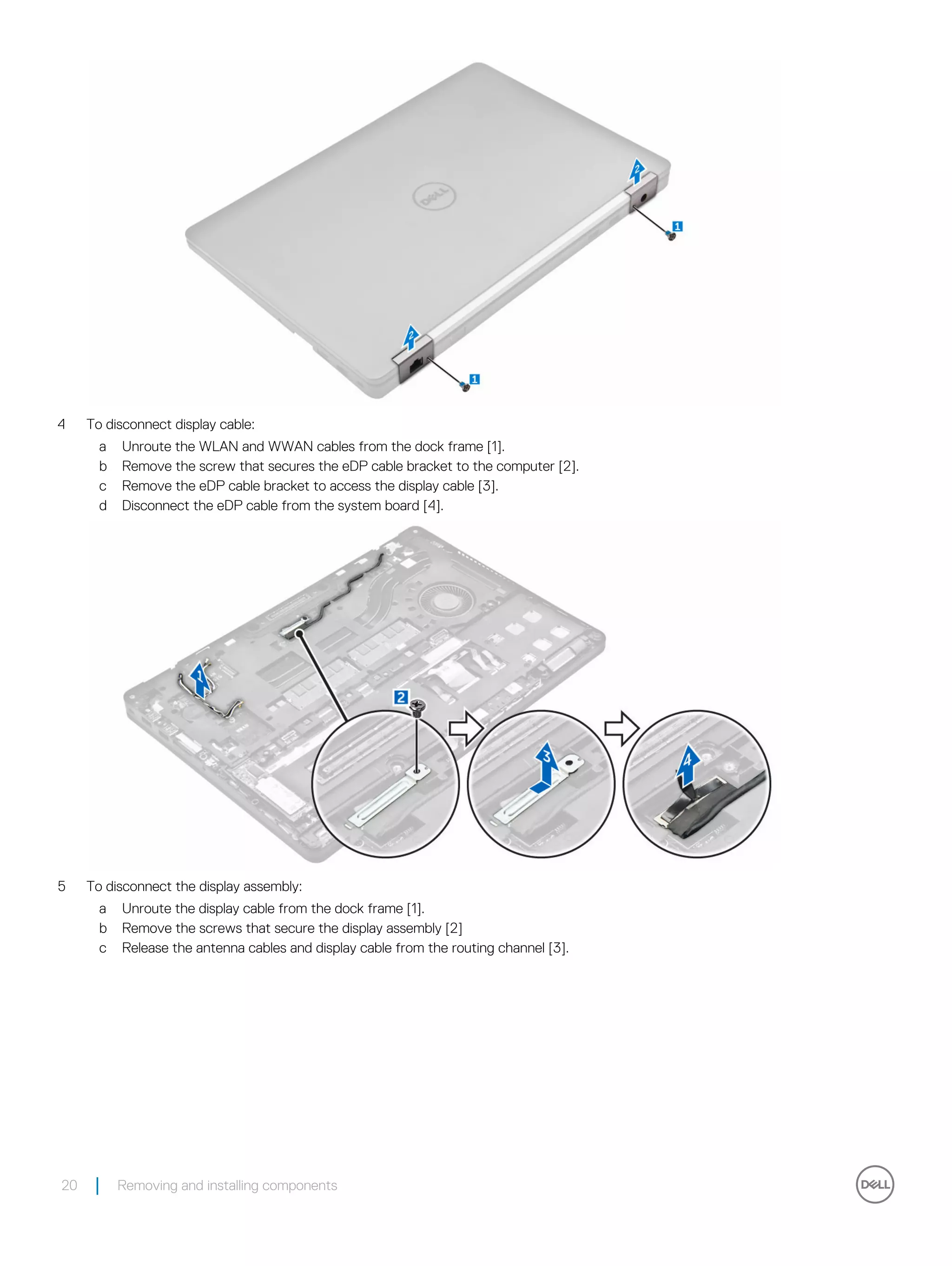 4 To disconnect display cable:
a Unroute the WLAN and WWAN cables from the dock frame [1].
b Remove the screw that secures the eDP cable bracket to the computer [2].
c Remove the eDP cable bracket to access the display cable [3].
d Disconnect the eDP cable from the system board [4].
5 To disconnect the display assembly:
a Unroute the display cable from the dock frame [1].
b Remove the screws that secure the display assembly [2]
c Release the antenna cables and display cable from the routing channel [3].
20 Removing and installing components
 