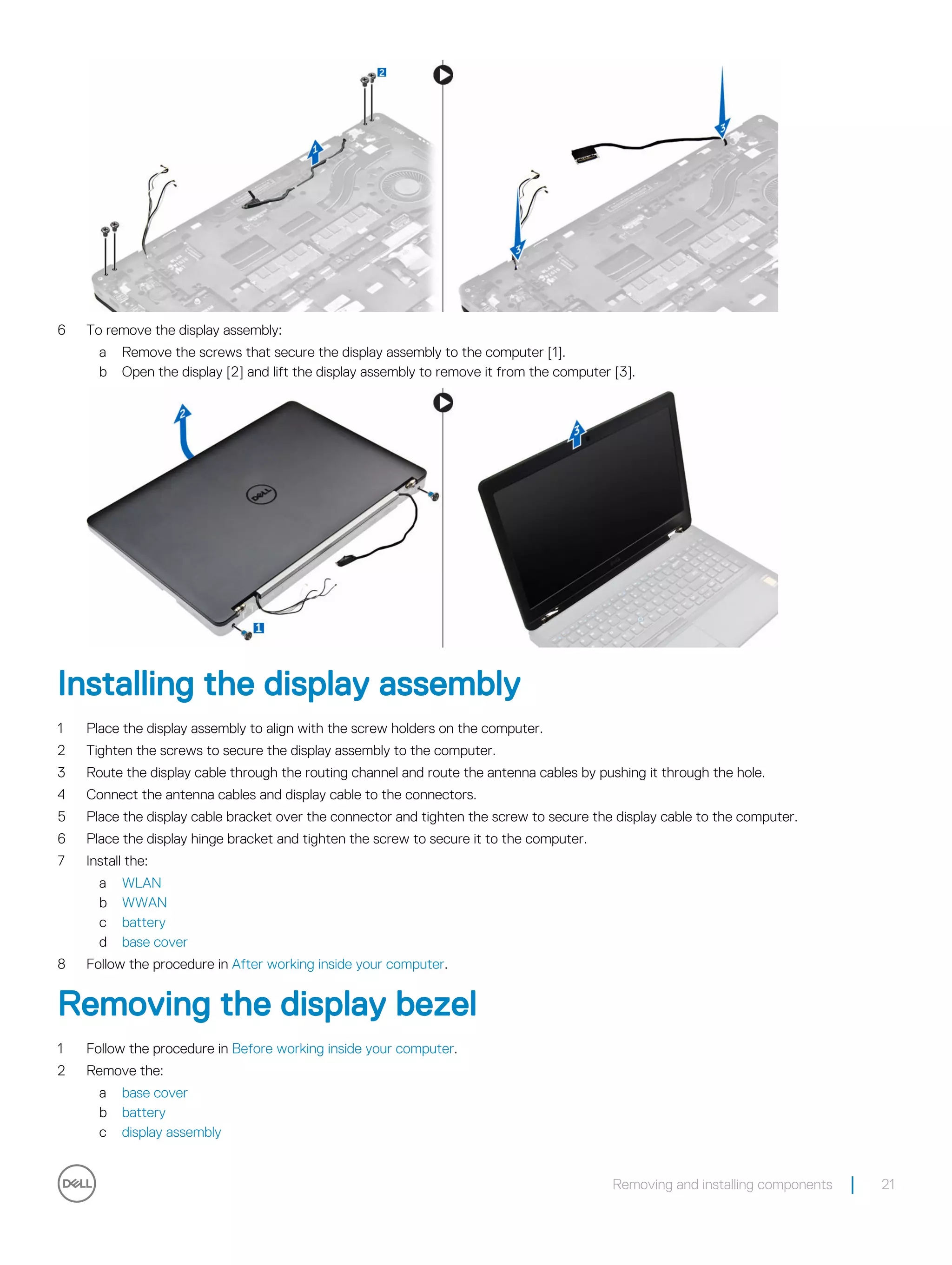 6 To remove the display assembly:
a Remove the screws that secure the display assembly to the computer [1].
b Open the display [2] and lift the display assembly to remove it from the computer [3].
Installing the display assembly
1 Place the display assembly to align with the screw holders on the computer.
2 Tighten the screws to secure the display assembly to the computer.
3 Route the display cable through the routing channel and route the antenna cables by pushing it through the hole.
4 Connect the antenna cables and display cable to the connectors.
5 Place the display cable bracket over the connector and tighten the screw to secure the display cable to the computer.
6 Place the display hinge bracket and tighten the screw to secure it to the computer.
7 Install the:
a WLAN
b WWAN
c battery
d base cover
8 Follow the procedure in After working inside your computer.
Removing the display bezel
1 Follow the procedure in Before working inside your computer.
2 Remove the:
a base cover
b battery
c display assembly
Removing and installing components 21
 