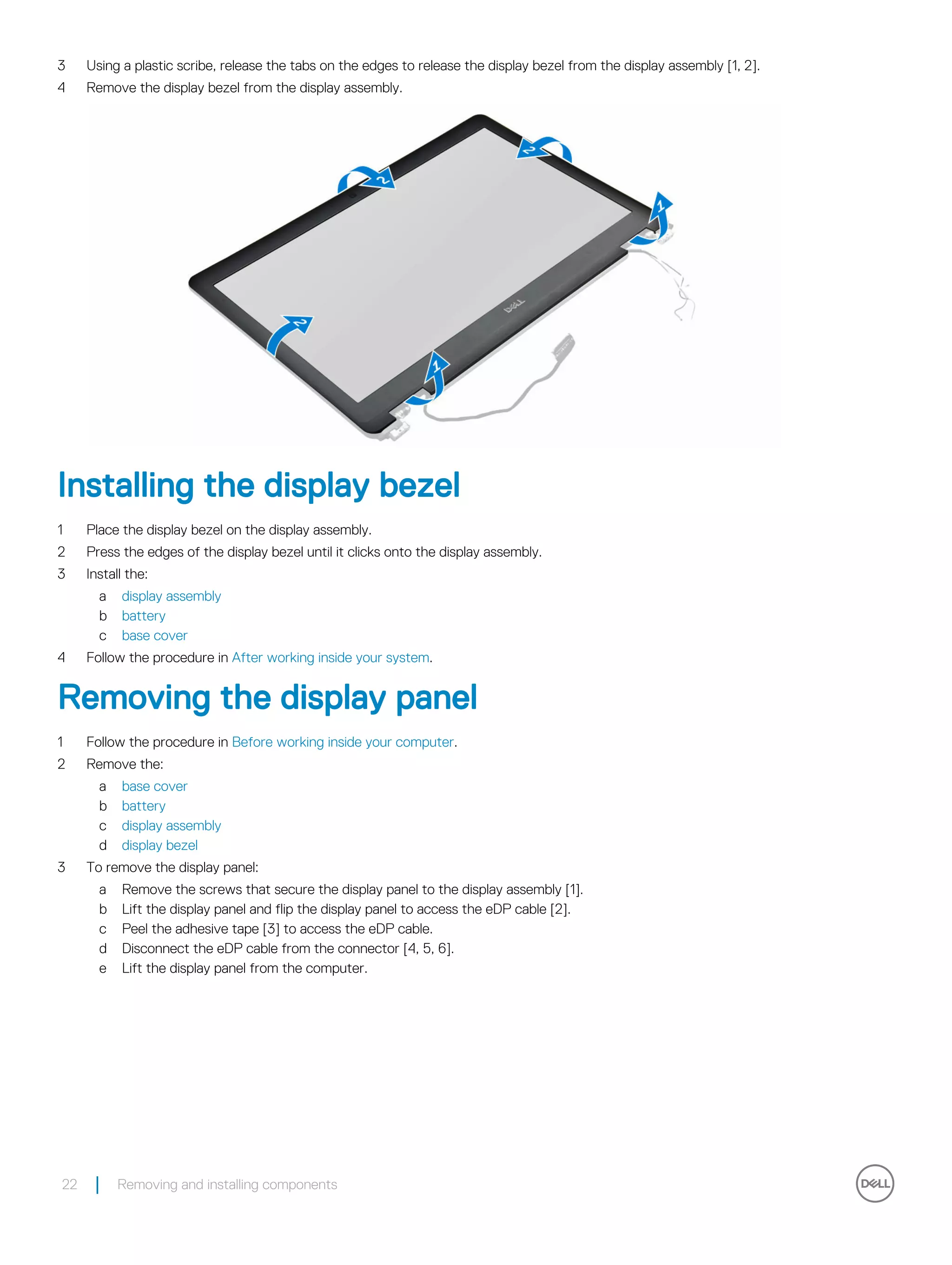 3 Using a plastic scribe, release the tabs on the edges to release the display bezel from the display assembly [1, 2].
4 Remove the display bezel from the display assembly.
Installing the display bezel
1 Place the display bezel on the display assembly.
2 Press the edges of the display bezel until it clicks onto the display assembly.
3 Install the:
a display assembly
b battery
c base cover
4 Follow the procedure in After working inside your system.
Removing the display panel
1 Follow the procedure in Before working inside your computer.
2 Remove the:
a base cover
b battery
c display assembly
d display bezel
3 To remove the display panel:
a Remove the screws that secure the display panel to the display assembly [1].
b Lift the display panel and flip the display panel to access the eDP cable [2].
c Peel the adhesive tape [3] to access the eDP cable.
d Disconnect the eDP cable from the connector [4, 5, 6].
e Lift the display panel from the computer.
22 Removing and installing components
 