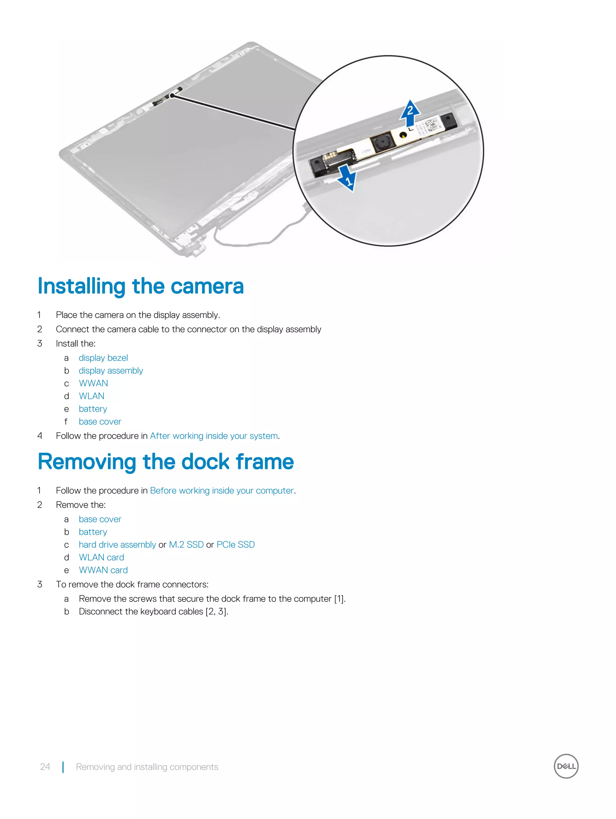 Installing the camera
1 Place the camera on the display assembly.
2 Connect the camera cable to the connector on the display assembly
3 Install the:
a display bezel
b display assembly
c WWAN
d WLAN
e battery
f base cover
4 Follow the procedure in After working inside your system.
Removing the dock frame
1 Follow the procedure in Before working inside your computer.
2 Remove the:
a base cover
b battery
c hard drive assembly or M.2 SSD or PCIe SSD
d WLAN card
e WWAN card
3 To remove the dock frame connectors:
a Remove the screws that secure the dock frame to the computer [1].
b Disconnect the keyboard cables [2, 3].
24 Removing and installing components
 